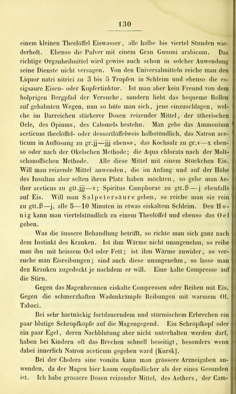 einem kleinen Theelöffel Eiswasser, alle halbe bis viertel Stunden wie- derholt. Ebenso die Pulver mit einem Gran Gummi arabicum. Das richtige Organheilmittel wird gewiss auch schon in solcher Anwendung seine Dienste nicht versagen. Von den Universalmitteln reiche man den Liquor natri nitrici zu 3 bis 5 Tropfen in Schleim und ebenso die es- sigsaure Eisen- oder Kupfertinktur. Ist man aber kein Freund von dem holprigen Bergpfad der Versuche, sondern liebt das bequeme Rollen auf gebahnten Wegen, nun so hüte man sich, jene einzuschlagen, wel- che im Darreichen stärkerer Dosen reizender Mittel, der ätherischen Oele, des Opiums, des Calomeis bestehn. Man gebe das Ammonium aceticum theelöffel- oder dessertlöffelweis halbstündlich, das Natron ace- ticum in Auflösung zu gr.jj—jjj ebenso , das Kochsalz zu gr.v—x eben- so oder nach der Okelschen Methode; die Aqua chlorata nach der Molt- schanoffschen Methode. Alle diese Mittel mit einem Stückchen Eis. Will man reizende Mittel anwenden, die im Anfang und auf der Höhe des Insultus aber selten ihren Platz haben möchten, so gebe man Ae- ther aceticus zu gtt.jjj—v; Spiritus Camphorae zu gtt.D — j ebenfalls auf Eis. Will man Salpetersäure geben, so reiche man sie rein zu gtt.D—^j, alle 5—10 Minuten in etwas eiskaltem Schleim. Den Ho- n i g kann man viertelstündlich zu einem Theelöffel und ebenso das 0 e 1 geben. Was die äussere Behandlung betrifft, so richte man sich ganz nach dem Instinkt des Kranken. Ist ihm Wärme nicht unangenehm, so reibe man ihn mit heissem Oel oder Fett; ist ihm Wärme zuwider, so ver- suche man Eisreibungen; sind auch diese unangenehm, so lasse man den Kranken zugedeckt je nachdem er will. Eine kalte Compresse auf j j die Stirn. ! Gegen das Magenbrennen eiskalte Compressen oder Reiben mit Eis. {! Gegen die schmerzhaften Wadenkrämpfe Reibungen mit warmem Ol. }. Tabaci. Bei sehr hartnäckig fortdauerndem und stürmischem Erbrechen ein ! paar blutige Schröpfköpfe auf die Magengegend. Ein Schröpfkopf oderli ein paar Egel, deren Nachblutung aber nicht unterhalten werden darf, i haben bei Kindern oft das Brechen schnell beseitigt, besonders wenn j dabei innerlich Natron aceticum gegeben ward [Kursk]. ! Bei der Cholera sine vomitu kann man grössere Arzneigaben an- j r wenden, da der Magen hier kaum empfindlicher als der eines Gesunden | ist. Ich habe grössere Dosen reizender Mittel, des Aethers, der Garn- j i