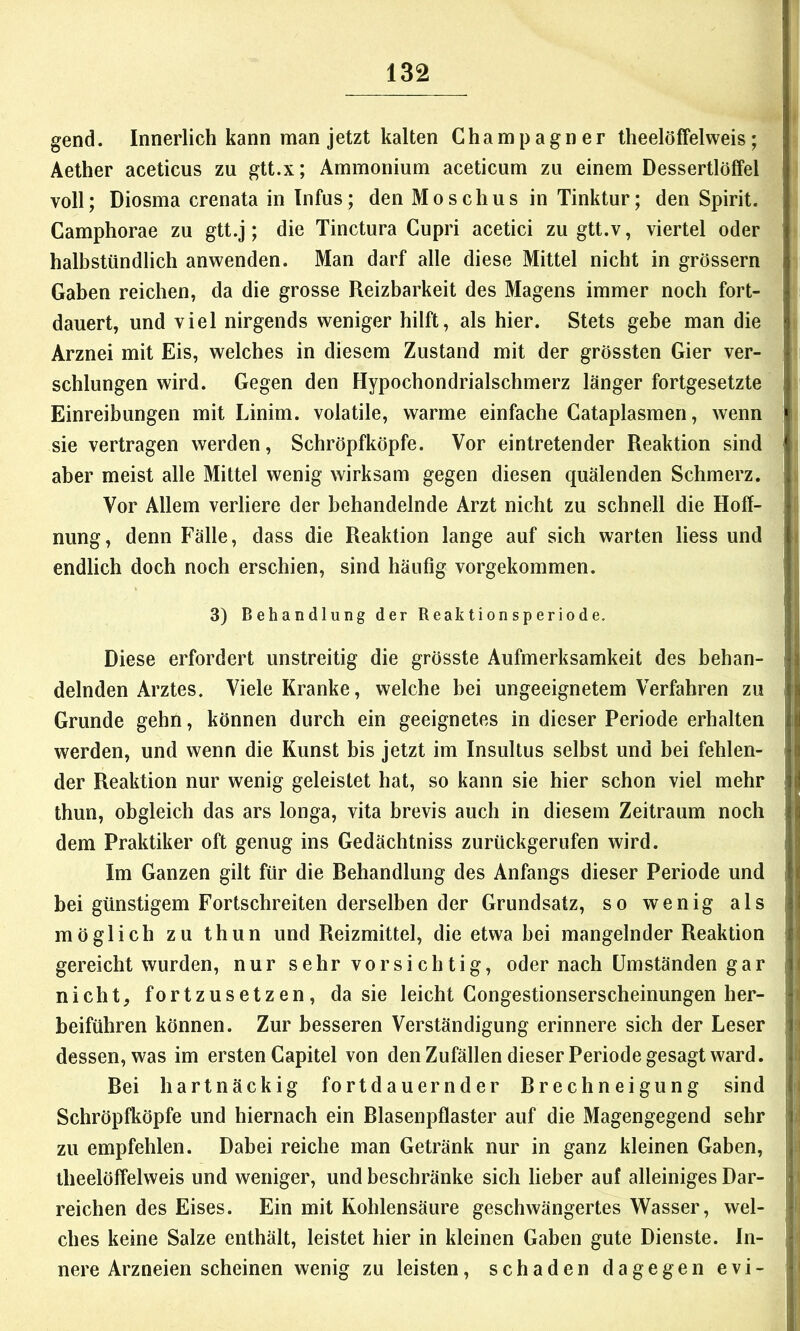 gend. Innerlich kann man jetzt kalten Champagner theelöffelweis; Äether aceticus zu gtt.x; Ammonium aceticum zu einem Dessertlöffel voll; Diosma crenata in Infus; den Moschus in Tinktur; den Spirit. Camphorae zu gtt.j; die Tinctura Cupri acetici zugtt.v, viertel oder halbstündlich anwenden. Man darf alle diese Mittel nicht in grössern Gaben reichen, da die grosse Reizbarkeit des Magens immer noch fort- dauert, und viel nirgends weniger hilft, als hier. Stets gebe man die Arznei mit Eis, welches in diesem Zustand mit der grössten Gier ver- schlungen wird. Gegen den Hypochondrialschmerz länger fortgesetzte Einreibungen mit Linim. volatile, warme einfache Cataplasmen, wenn sie vertragen werden, Schröpfköpfe. Vor eintretender Reaktion sind aber meist alle Mittel wenig wirksam gegen diesen quälenden Schmerz. Vor Allem verliere der behandelnde Arzt nicht zu schnell die Hoff- nung, denn Fälle, dass die Reaktion lange auf sich warten liess und endlich doch noch erschien, sind häufig vorgekommen. 3) Behandlung der Reaktionsperiode. Diese erfordert unstreitig die grösste Aufmerksamkeit des behan- delnden Arztes. Viele Kranke, welche bei ungeeignetem Verfahren zu Grunde gehn, können durch ein geeignetes in dieser Periode erhalten werden, und wenn die Kunst bis jetzt im Insultus selbst und bei fehlen- der Reaktion nur wenig geleistet hat, so kann sie hier schon viel mehr thun, obgleich das ars longa, vita brevis auch in diesem Zeitraum noch dem Praktiker oft genug ins Gedächtniss zurückgerufen wird. Im Ganzen gilt für die Rehandlung des Anfangs dieser Periode und bei günstigem Fortschreiten derselben der Grundsatz, so wenig als möglich zu thun und Reizmittel, die etwa bei mangelnder Reaktion gereicht wurden, nur sehr vorsichtig, oder nach Umständen gar nicht, fortzusetzen, da sie leicht Congestionserscheinungen her- beiführen können. Zur besseren Verständigung erinnere sich der Leser dessen, was im ersten Capitel von den Zufällen dieser Periode gesagt ward. Bei hartnäckig fortdauernder Brechneigung sind Schröpfköpfe und hiernach ein Blasenpflaster auf die Magengegend sehr zu empfehlen. Dabei reiche man Getränk nur in ganz kleinen Gaben, theelöffelweis und weniger, und beschränke sich lieber auf alleiniges Dar- reichen des Eises. Ein mit Kohlensäure geschwängertes Wasser, wel- ches keine Salze enthält, leistet hier in kleinen Gaben gute Dienste. In- nere Arzneien scheinen wenig zu leisten, schaden dagegen evi-