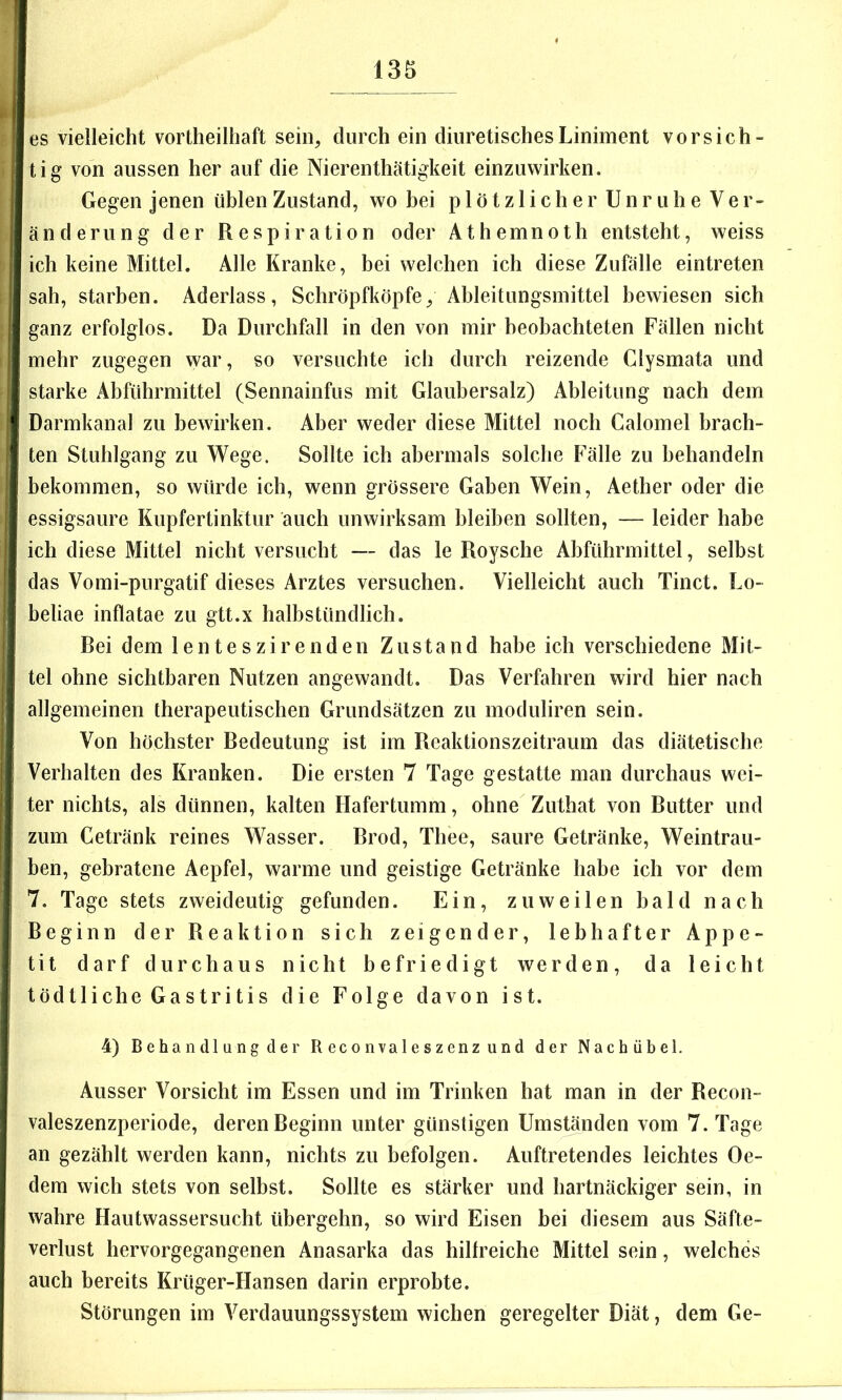 es vielleicht vortheilhaft sein, durch ein diuretischesLiniment vorsich- tig von aussen her auf die Nierenthätigkeit einzuwirken. Gegen jenen üblen Zustand, wo bei p 1 ötz 1 icher Unruhe Ver- änderung der Respiration oder Athemnoth entsteht, weiss ich keine Mittel. Alle Kranke, bei welchen ich diese Zufälle eintreten sah, starben. Aderlass, Schröpfköpfe, Ableitungsinittel bewiesen sich ganz erfolglos. Da Durchfall in den von mir beobachteten Fällen nicht mehr zugegen war, so versuchte ich durch reizende Clysmata und starke Abführmittel (Sennainfus mit Glaubersalz) Ableitung nach dem Darmkanal zu bewirken. Aber weder diese Mittel noch Calomel brach- ten Stuhlgang zu Wege. Sollte ich abermals solche Fälle zu behandeln bekommen, so würde ich, wenn grössere Gaben Wein, Aether oder die essigsaure Kupfertinktur auch unwirksam bleiben sollten, — leider habe ich diese Mittel nicht versucht — das le Roysche Abführmittel, selbst das Vomi-purgatif dieses Arztes versuchen. Vielleicht auch Tinct. Lo- beliae infiatae zu gtt.x halbstündlich. Rei dem lente szir enden Zustand habe ich verschiedene Mit- tel ohne sichtbaren Nutzen angewandt. Das Verfahren wird hier nach allgemeinen therapeutischen Grundsätzen zu moduliren sein. Von höchster Redeutung ist im Reaktionszeitraum das diätetische Verhalten des Kranken. Die ersten 7 Tage gestatte man durchaus wei- ter nichts, als dünnen, kalten Hafertumm, ohne Zuthat von Rutter und zum Getränk reines Wasser. Brod, Thee, saure Getränke, Weintrau- ben, gebratene Aepfel, warme und geistige Getränke habe ich vor dem 7. Tage stets zweideutig gefunden. Ein, zuweilen bald nach Beginn der Reaktion sich zeigender, lebhafter Appe- tit darf durchaus nicht befriedigt werden, da leicbt tödtliehe Gastritis die Folge davon ist. 4) Behandl ung der R econva 1 eszenz und der Nach übel. Ausser Vorsicht im Essen und im Trinken hat man in der Recon- valeszenzperiode, deren Beginn unter günstigen Umständen vom 7. Tage an gezählt werden kann, nichts zu befolgen. Auftretendes leichtes Oe- dem wich stets von selbst. Sollte es stärker und hartnäckiger sein, in wahre Hautwassersucht übergehn, so wird Eisen bei diesem aus Säfte- verlust hervorgegangenen Anasarka das hilfreiche Mittel sein, welches auch bereits Krüger-Hansen darin erprobte. Störungen im Verdauungssystem wichen geregelter Diät, dem Ge-