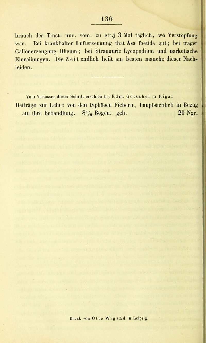 brauch der Tinct. nuc. vom. zu gtt.j 3 Mal täglich, wo Verstopfung war. Bei krankhafter Lufterzeugung that Asa foetida gut; bei träger Gallenerzeugung Rheum; bei Strangurie Lycopodium und narkotische Einreibungen. Die Zeit endlich heilt am besten manche dieser Nach- leiden. Vom Verfasser dieser Schrift erschien beiEdm. Götschel in Riga: Beiträge zur Lehre von den typhösen Fiebern, hauptsächlich in Bezug auf ihre Behandlung. 8V2 Bogen, geh. 20 Ngr. Druck von Otto Wigand in Leipzig.