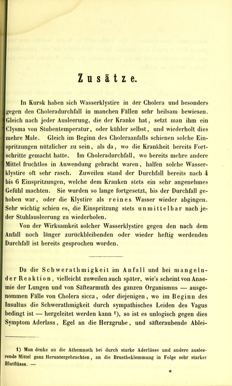 Zusätze. In Kursk haben sich Wasserklystire in der Cholera und besonders gegen den Choleradurchfall in manchen Fällen sehr heilsam bewiesen. Gleich nach jeder Ausleerung, die der Kranke hat, setzt man ihm ein Clysma von Stubentemperatur, oder kühler selbst, und wiederholt dies mehre Male. Gleich im Beginn des Choleraanfalls schienen solche Ein- spritzungen nützlicher zu sein, als da, wo die Krankheit bereits Fort- schritte gemacht hatte. Im Choleradurchfall, wo bereits mehre andere Mittel fruchtlos in Anwendung gebracht waren, halfen solche Wasser- klystire oft sehr rasch. Zuweilen stand der Durchfall bereits nach 4 bis 6 Einspritzungen, welche dem Kranken stets ein sehr angenehmes Gefühl machten. Sie wurden so lange fortgesetzt, bis der Durchfall ge- hoben war, oder die Klystire als reines Wasser wieder abgingen. Sehr wichtig schien es, die Einspritzung stets unmittelbar nach je- der Stuhlausleerung zu wiederholen. Von der Wirksamkeit solcher Wasserklystire gegen den nach dem Anfall noch länger zurückbleibenden oder wieder heftig werdenden Durchfall ist bereits gesprochen worden. Da die Schwerathmigkeit im Anfall und bei mangeln- der Reaktion, vielleicht zuweilen auch später, wie’s scheint von Anae- mie der Lungen und von Säftearmuth des ganzen Organismus — ausge- nommen Fälle von Cholera sicca, oder diejenigen, wo im Beginn des Insultus die Schwerathmigkeit durch sympathisches Leiden des Vagus bedingt ist — hergeleitet werden kann i), so ist es unlogisch gegen dies Symptom Aderlass, Egel an die Herzgrube, und säfteraubende Ablei- 1) Man denke an die Athemnoth bei durch starke Aderlässe und andere auslee- rende Mittel ganz Heruntergebrachten, an die Brustbeklemmung in Folge sehr starker Blutflüsse. — *