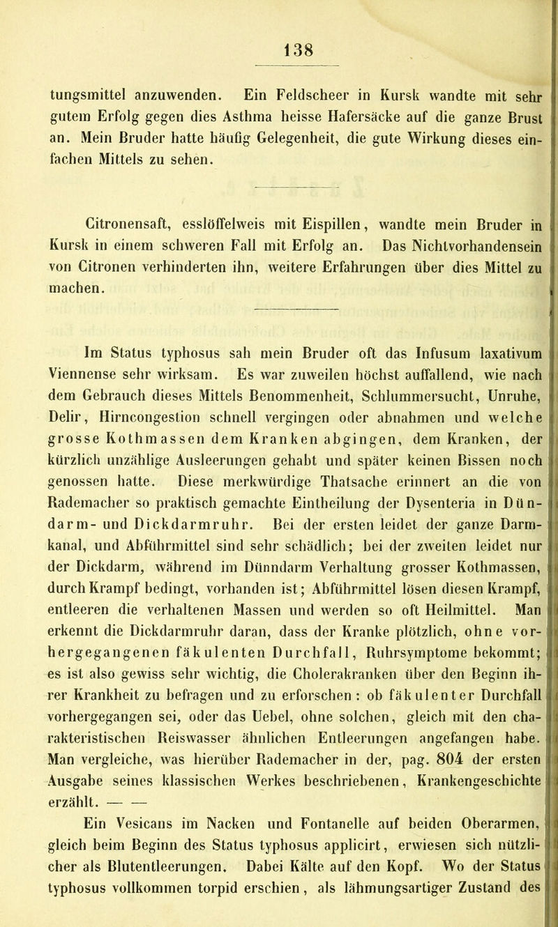 tungsmittel anzuwenden. Ein Feldscheer in Kursk wandte mit sehr gutem Erfolg gegen dies Asthma heisse Hafersäcke auf die ganze Brust an. Mein Bruder hatte häufig Gelegenheit^ die gute Wirkung dieses ein- fachen Mittels zu sehen. Citronensaft, esslölfelweis mit Eispillen, wandte mein Bruder in Kursk in einem schweren Fall mit Erfolg an. Das Nichtvorhandensein von Citronen verhinderten ihn, weitere Erfahrungen über dies Mittel zu machen. Im Status typhosus sah mein Bruder oft das Infusum laxativum i Viennense sehr wirksam. Es war zuweilen höchst auffallend, wie nach | dem Gebrauch dieses Mittels Benommenheit, Schlummersucht, Unruhe, I Delir, Hirncongestion schnell vergingen oder abnahmen und welche grosse Kothmassen dem Kranken abgingen, dem Kranken, der kürzlich unzählige Ausleerungen gehabt und später keinen Bissen noch ; ; genossen hatte. Diese merkwürdige Thatsache erinnert an die von i j Rademacher so praktisch gemachte Eintheilung der Dysenteria in Dün- 1 i darm- und Dickdarmruhr. Bei der ersten leidet der ganze Darm-' ’ kanal, und Abführmittel sind sehr schädlich; bei der zweiten leidet nur | i der Dickdarm, während im Dünndarm Verhaltung grosser Kothmassen, »| durch Krampf bedingt, vorhanden ist; Abführmittel lösen diesen Krampf, i « entleeren die verhaltenen Massen und werden so oft Heilmittel. Man II erkennt die Dickdarmruhr daran, dass der Kranke plötzlich, ohne vor- \ i hergegangenen fäkulenten Durchfall, Rnhrsymptome bekommt; i i es ist also gewiss sehr wichtig, die Cholerakranken über den Beginn ih- | I rer Krankheit zu befragen und zu erforschen : ob fäk ulenter Durchfall| t vorhergegangen sei, oder das Uebel, ohne solchen, gleich mit den cha- ( rakteristischen Reiswasser ähnlichen Entleerungen angefangen habe, i Man vergleiche, was hierüber Rademacher in der, pag. 804 der ersten ^ Ausgabe seines klassischen Werkes beschriebenen, Krankengeschichte - erzählt. Ein Vesicans im Nacken und Fontanelle auf beiden Oberarmen, , i gleich beim Beginn des Status typhosus applicirt, erwiesen sich nützli- I eher als Blutentleerungen, Dabei Kälte auf den Kopf. Wo der Status i typhosus vollkommen torpid erschien, als lähmungsartiger Zustand des