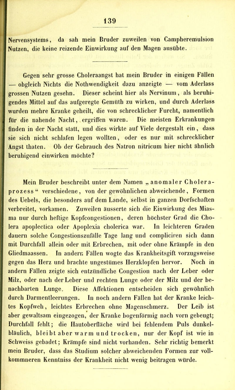Nervensystems, da sah mein Bruder zuweilen von Campheremulsion Nutzen, die keine reizende Einwirkung auf den Magen ausübte. Gegen sehr grosse Choleraangst hat mein Bruder in einigen Fällen — obgleich Nichts die Nothwendigkeit dazu anzeigte — vom Aderlass grossen Nutzen gesehn. Dieser scheint hier als Nervinum, als beruhi- gendes Mittel auf das aufgeregte Gemüth zu wirken, und durch Aderlass wurden mehre Kranke geheilt, die von schrecklicher Furcht, namentlich für die nahende Nacht, ergriffen waren. Die meisten Erkrankungen finden in der Nacht statt, und dies wirkte auf Viele dergestalt ein, dass sie sich nicht schlafen legen wollten, oder es nur mit schrecklicher Angst thaten. Ob der Gebrauch des Natron nitricum hier nicht ähnlich beruhigend einwirken möchte? Mein Bruder beschreibt unter dem Namen „anomaler Cholera- prozess“ verschiedene, von der gewöhnlichen abweichende, Formen des Uebels, die besonders auf dem Lande, selbst in ganzen Dorfschaften verbreitet, vorkamen. Zuweilen äusserte sich die Einwirkung des Mias- ma nur durch heftige Kopfcongestionen, deren höchster Grad die Cho- lera apoplectica oder Apoplexia cholerica war. In leichteren Graden dauern solche Congestionszufälle Tage lang und compliciren sich dann mit Durchfall allein oder mit Erbrechen, mit oder ohne Krämpfe in den Gliedmaassen. In andern Fällen wogte das Krankheitsgift vorzugsweise gegen das Herz und brachte ungestümes Herzklopfen hervor. Noch in andern Fällen zeigte sich entzündliche Gongestion nach der Leber oder Milz, oder nach der Leber und rechten Lunge oder der Milz und der be- nachbarten Lunge. Diese Affektionen entscheiden sich gewöhnlich durch Darmentleerungen. In noch andern Fällen hat der Kranke leich- tes Kopfweh, leichtes Erbrechen ohne Magenschmerz. Der Leib ist aber gewaltsam eingezogen, der Kranke bogenförmig nach vorn gebeugt; Durchfall fehlt; die Hautoberfläche wird bei fehlendem Puls dunkel- bläulich, bleibt aber warm und trocken, nur der Kopf ist wie in Schweiss gebadet; Krämpfe sind nicht vorhanden. Sehr richtig bemerkt mein Bruder, dass das Studium solcher abweichenden Formen zur voll- kommneren Kenntniss der Krankheit nicht wenig beitragen würde.