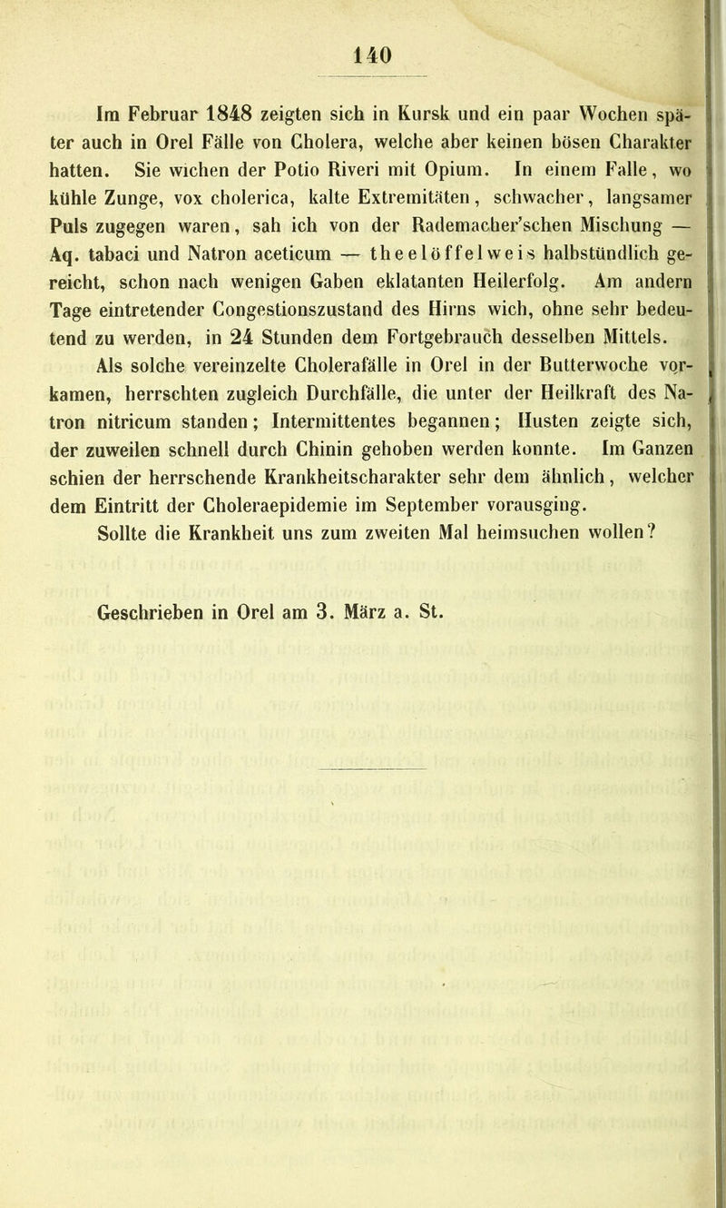 Im Februar 1848 zeigten sich in Kursk und ein paar Wochen spä- ter auch in Orel Fälle von Cholera, welche aber keinen bösen Charakter hatten. Sie wichen der Potio Riveri mit Opium. In einem Falle, wo kühle Zunge, VOX cholerica, kalte Extremitäten, schwacher, langsamer Puls zugegen waren, sah ich von der Rademacher’schen Mischung — Aq. tabaci und Natron aceticum — theelöffelweis halbstündlich ge- reicht, schon nach wenigen Gaben eklatanten Heilerfolg. Am andern Tage eintretender Congestionszustand des Hirns wich, ohne sehr bedeu- tend zu werden, in 24 Stunden dem Fortgebrauch desselben Mittels. Als solche vereinzelte Cholerafälle in Orel in der Butterwoche vor- kamen, herrschten zugleich Durchfälle, die unter der Heilkraft des Na- tron nitricum standen; Intermittentes begannen; Husten zeigte sich, der zuweilen schnell durch Chinin gehoben werden konnte. Im Ganzen schien der herrschende Krankheitscharakter sehr dem ähnlich, welcher dem Eintritt der Choleraepidemie im September vorausging. Sollte die Krankheit uns zum zweiten Mal heimsuchen wollen? Geschrieben in Orel am 3. März a. St.