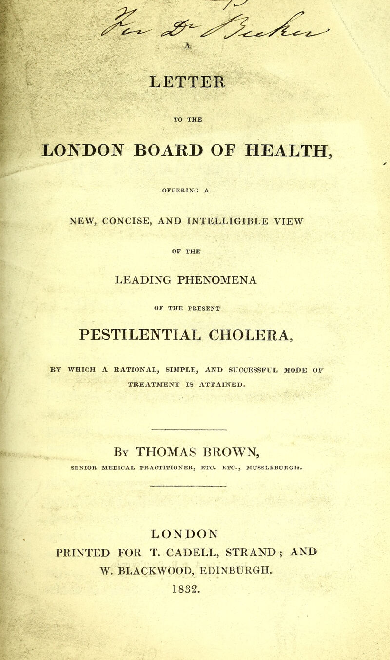LONDON BOARD OF HEALTH, OFFERING A NEW, CONCISE, AND INTELLIGIBLE VIEW OF THE LEADING PHENOMENA OF THE PRESENT PESTILENTIAL CHOLERA, BY WHICH A RATIONAL, SIMPLE, AND SUCCESSFUL MODE OF TREATMENT IS ATTAINED. By THOMAS BROWN, SENIOR MEDICAL PRACTITIONER, ETC. ETC., MUSSLEBURGH. LONDON PRINTED FOR T. CADELL, STRAND ; AND W, BLACKWOOD, EDINBURGH. 1832.