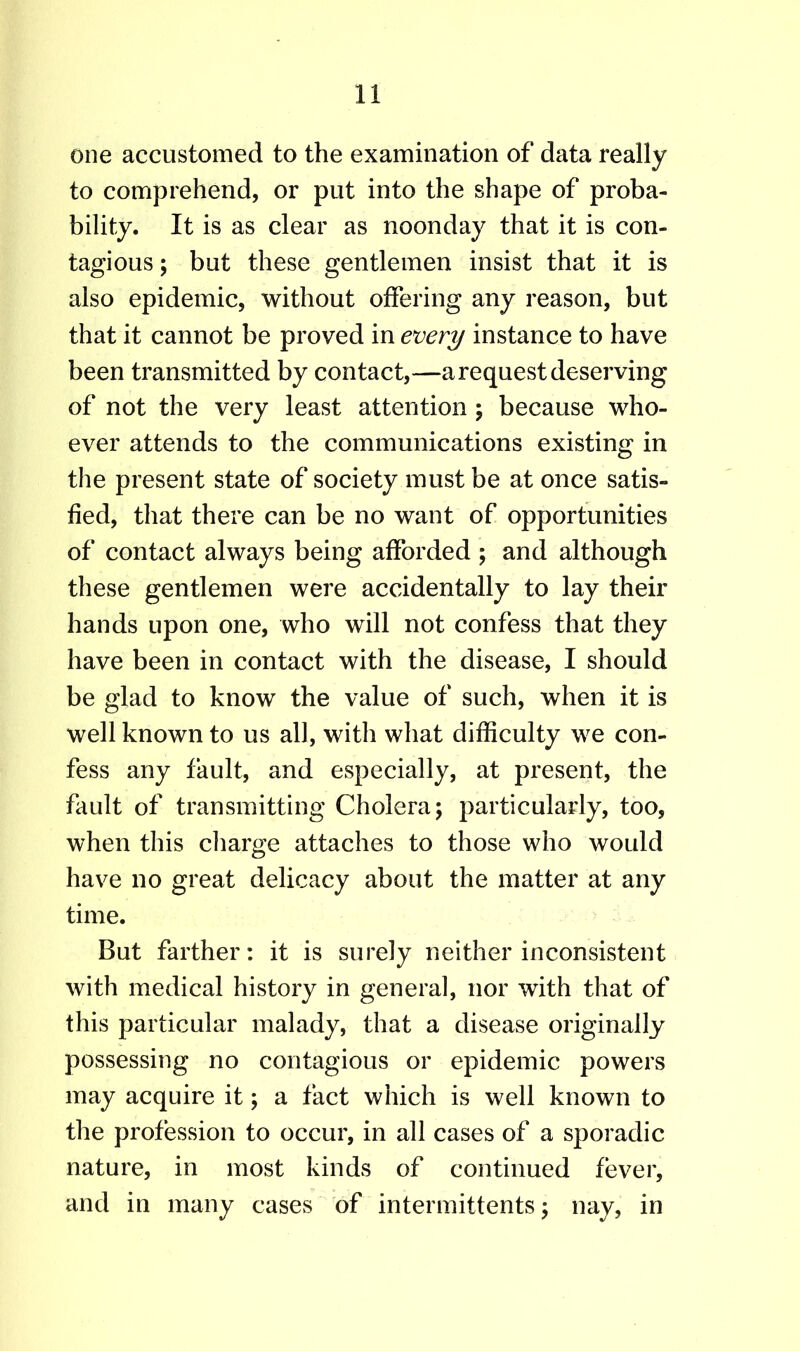 one accustomed to the examination of data really to comprehend, or put into the shape of proba- bility. It is as clear as noonday that it is con- tagious ; but these gentlemen insist that it is also epidemic, without offering any reason, but that it cannot be proved in every instance to have been transmitted by contact,—a request deserving of not the very least attention ; because who- ever attends to the communications existing in the present state of society must be at once satis- fied, that there can be no want of opportunities of contact always being afforded ; and although these gentlemen were accidentally to lay their hands upon one, who will not confess that they have been in contact with the disease, I should be glad to know the value of such, when it is well known to us all, with what difficulty we con- fess any fault, and especially, at present, the fault of transmitting Cholera; particularly, too, when this charge attaches to those who would have no great delicacy about the matter at any time. But farther: it is surely neither inconsistent with medical history in general, nor with that of this particular malady, that a disease originally possessing no contagious or epidemic powers may acquire it; a fact which is well known to the profession to occur, in all cases of a sporadic nature, in most kinds of continued fever, and in many cases of intermittents; nay, in