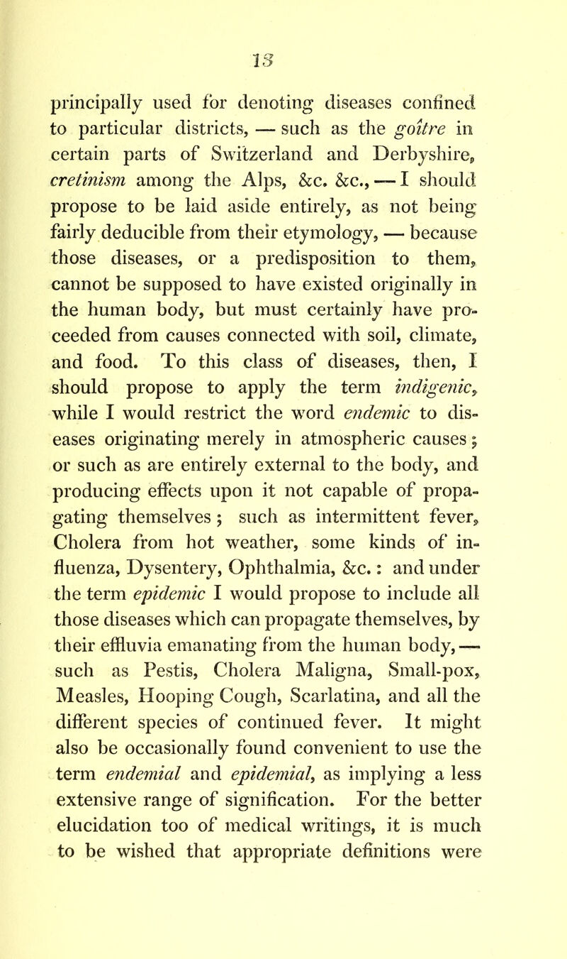 principally used for denoting diseases confined to particular districts, — such as the goitre in certain parts of Switzerland and Derbyshire, cretinism among the Alps, &c. &c., — I should propose to be laid aside entirely, as not being fairly deducible from their etymology, — because those diseases, or a predisposition to them, cannot be supposed to have existed originally in the human body, but must certainly have pro- ceeded from causes connected with soil, climate, and food. To this class of diseases, then, I should propose to apply the term indigenic, while I would restrict the word endemic to dis- eases originating merely in atmospheric causes; or such as are entirely external to the body, and producing effects upon it not capable of propa- gating themselves ; such as intermittent fever, Cholera from hot weather, some kinds of in- fluenza, Dysentery, Ophthalmia, &c.: and under the term epidemic I would propose to include all those diseases which can propagate themselves, by their effluvia emanating from the human body, — such as Pestis, Cholera Maligna, Small-pox, Measles, Hooping Cough, Scarlatina, and all the different species of continued fever. It might also be occasionally found convenient to use the term endemial and epldemial, as implying a less extensive range of signification. For the better elucidation too of medical writings, it is much to be wished that appropriate definitions were