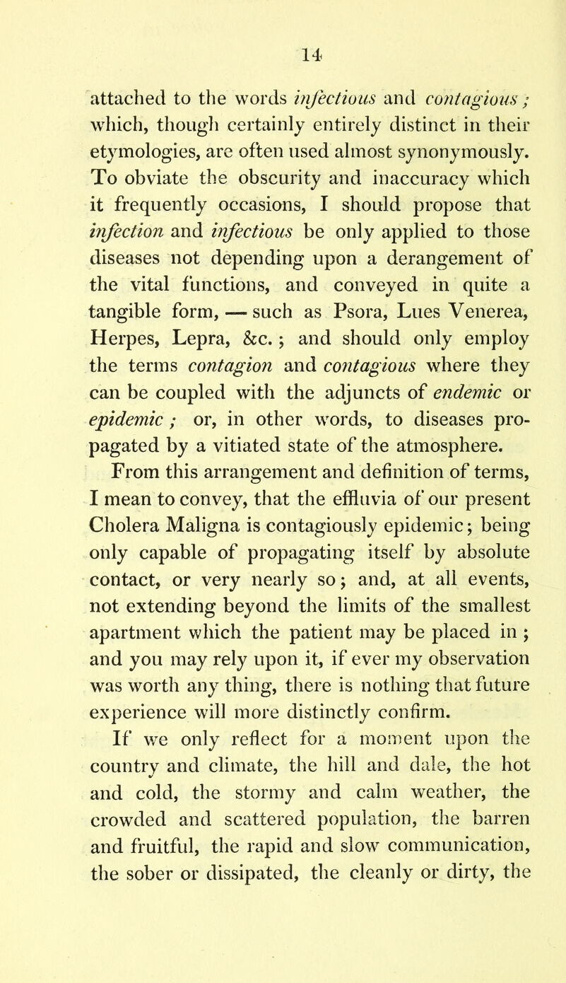 attached to the words infectious and contagious ; which, though certainly entirely distinct in their etymologies, are often used almost synonymously. To obviate the obscurity and inaccuracy which it frequently occasions, I should propose that infection and infectious be only applied to those diseases not depending upon a derangement of the vital functions, and conveyed in quite a tangible form, — such as Psora, Lues Venerea, Herpes, Lepra, &c.; and should only employ the terms contagion and contagious where they can be coupled with the adjuncts of endemic or epidemic ; or, in other words, to diseases pro- pagated by a vitiated state of the atmosphere. From this arrangement and definition of terms, I mean to convey, that the effluvia of our present Cholera Maligna is contagiously epidemic; being only capable of propagating itself by absolute contact, or very nearly so; and, at all events, not extending beyond the limits of the smallest apartment which the patient may be placed in ; and you may rely upon it, if ever my observation was worth any thing, there is nothing that future experience will more distinctly confirm. If we only reflect for a moment upon the country and climate, the hill and dale, the hot and cold, the stormy and calm weather, the crowded and scattered population, the barren and fruitful, the rapid and slow communication, the sober or dissipated, the cleanly or dirty, the