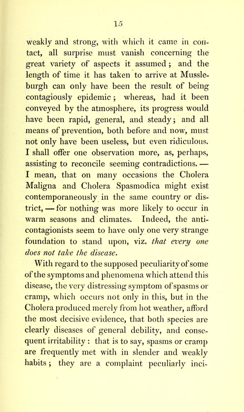 weakly and strong, with which it came in con- tact, all surprise must vanish concerning the great variety of aspects it assumed ; and the length of time it has taken to arrive at Mussle- burgh can only have been the result of being contagiously epidemic; whereas, had it been conveyed by the atmosphere, its progress would have been rapid, general, and steady; and all means of prevention, both before and now, must not only have been useless, but even ridiculous. I shall offer one observation more, as, perhaps, assisting to reconcile seeming contradictions. — I mean, that on many occasions the Cholera Maligna and Cholera Spasmodica might exist contemporaneously in the same country or dis- trict, — for nothing was more likely to occur in warm seasons and climates. Indeed, the anti- contagionists seem to have only one very strange foundation to stand upon, viz. that every one does not take the disease. With regard to the supposed peculiarity of some of the symptoms and phenomena which attend this disease, the very distressing symptom of spasms or cramp, which occurs not only in this, but in the Cholera produced merely from hot weather, afford the most decisive evidence, that both species are clearly diseases of general debility, and conse- quent irritability : that is to say, spasms or cramp are frequently met with in slender and weakly habits ; they are a complaint peculiarly inci-