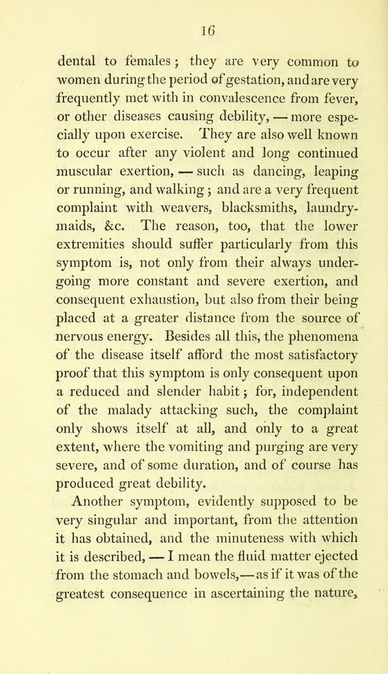 dental to females ; they are very common to women during the period of gestation, and are very frequently met with in convalescence from fever, or other diseases causing debility, — more espe- cially upon exercise. They are also well known to occur after any violent and long continued muscular exertion,«— such as dancing, leaping or running, and walking ; and are a very frequent complaint with weavers, blacksmiths, laundry- maids, &c. The reason, too, that the lower extremities should suffer particularly from this symptom is, not only from their always under- going more constant and severe exertion, and consequent exhaustion, but also from their being placed at a greater distance from the source of nervous energy. Besides all this, the phenomena of the disease itself afford the most satisfactory proof that this symptom is only consequent upon a reduced and slender habit; for, independent of the malady attacking such, the complaint only shows itself at all, and only to a great extent, where the vomiting and purging are very severe, and of some duration, and of course has produced great debility. Another symptom, evidently supposed to be very singular and important, from the attention it has obtained, and the minuteness with which it is described, — I mean the fluid matter ejected from the stomach and bowels,—as if it was of the greatest consequence in ascertaining the nature.