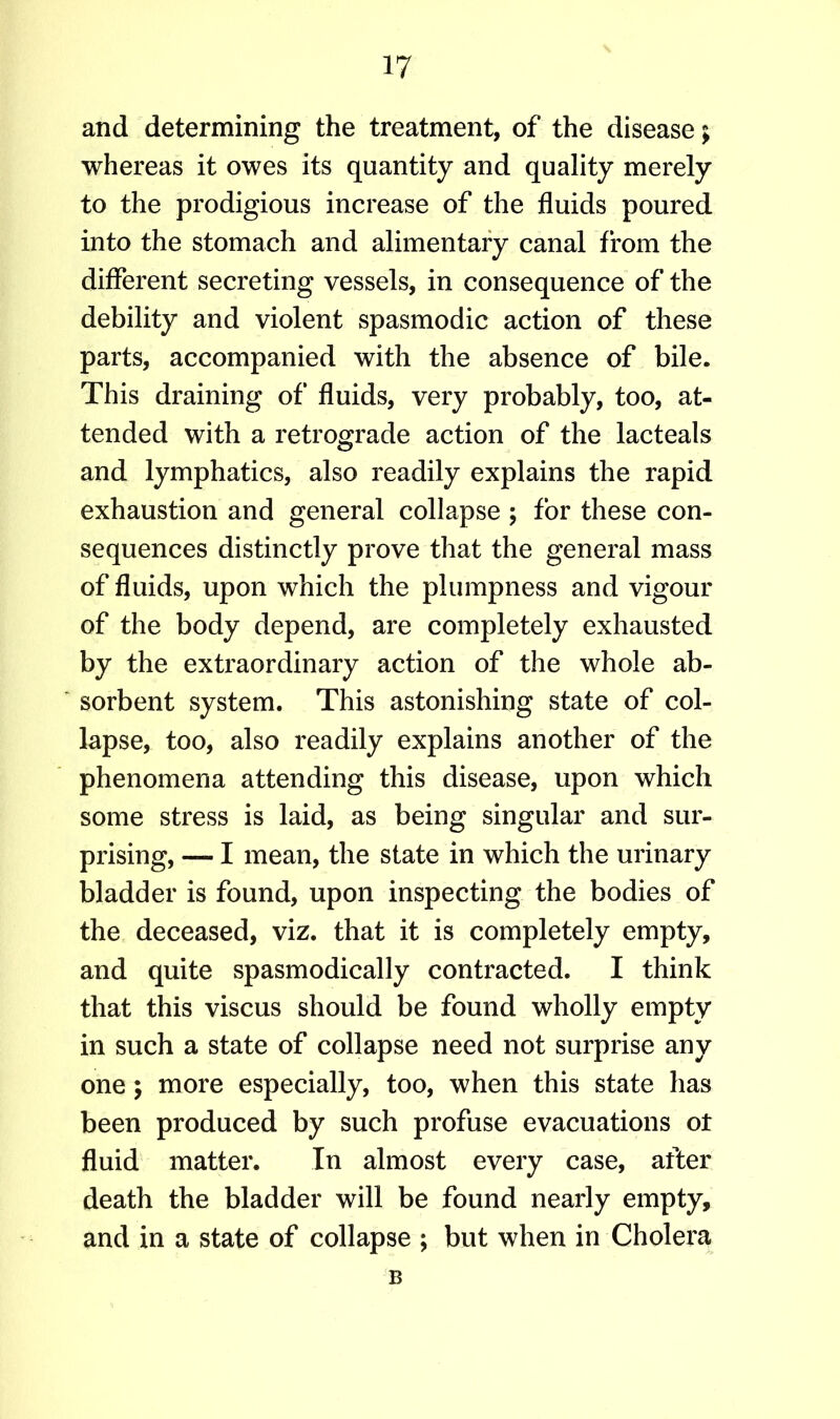 and determining the treatment, of the disease; whereas it owes its quantity and quality merely to the prodigious increase of the fluids poured into the stomach and alimentary canal from the different secreting vessels, in consequence of the debility and violent spasmodic action of these parts, accompanied with the absence of bile. This draining of fluids, very probably, too, at- tended with a retrograde action of the lacteals and lymphatics, also readily explains the rapid exhaustion and general collapse ; for these con- sequences distinctly prove that the general mass of fluids, upon which the plumpness and vigour of the body depend, are completely exhausted by the extraordinary action of the whole ab- sorbent system. This astonishing state of col- lapse, too, also readily explains another of the phenomena attending this disease, upon which some stress is laid, as being singular and sur- prising, — I mean, the state in which the urinary bladder is found, upon inspecting the bodies of the deceased, viz. that it is completely empty, and quite spasmodically contracted. I think that this viscus should be found wholly empty in such a state of collapse need not surprise any one; more especially, too, when this state has been produced by such profuse evacuations ot fluid matter. In almost every case, after death the bladder will be found nearly empty, and in a state of collapse ; but when in Cholera B