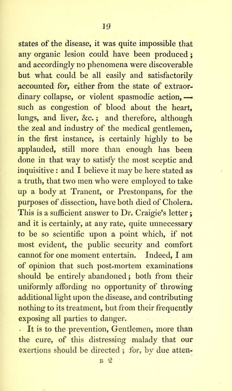 states of the disease, it was quite impossible that any organic lesion could have been produced; and accordingly no phenomena were discoverable but what could be all easily and satisfactorily accounted for, either from the state of extraor- dinary collapse, or violent spasmodic action, —- such as congestion of blood about the heart, lungs, and liver, &c.; and therefore, although the zeal and industry of the medical gentlemen, in the first instance, is certainly highly to be applauded, still more than enough has been done in that way to satisfy the most sceptic and inquisitive: and I believe it may be here stated as a truth, that two men who were employed to take up a body at Tranent, or Prestonpans, for the purposes of dissection, have both died of Cholera* This is a sufficient answer to Dr. Craigie’s letter; and it is certainly, at any rate, quite unnecessary to be so scientific upon a point which, if not most evident, the public security and comfort cannot for one moment entertain. Indeed, I am of opinion that such post-mortem examinations should be entirely abandoned; both from their uniformly affording no opportunity of throwing additional light upon the disease, and contributing nothing to its treatment, but from their frequently exposing all parties to danger, c It is to the prevention, Gentlemen, more than the cure, of this distressing malady that our exertions should be directed ; for, by due atten- b °2