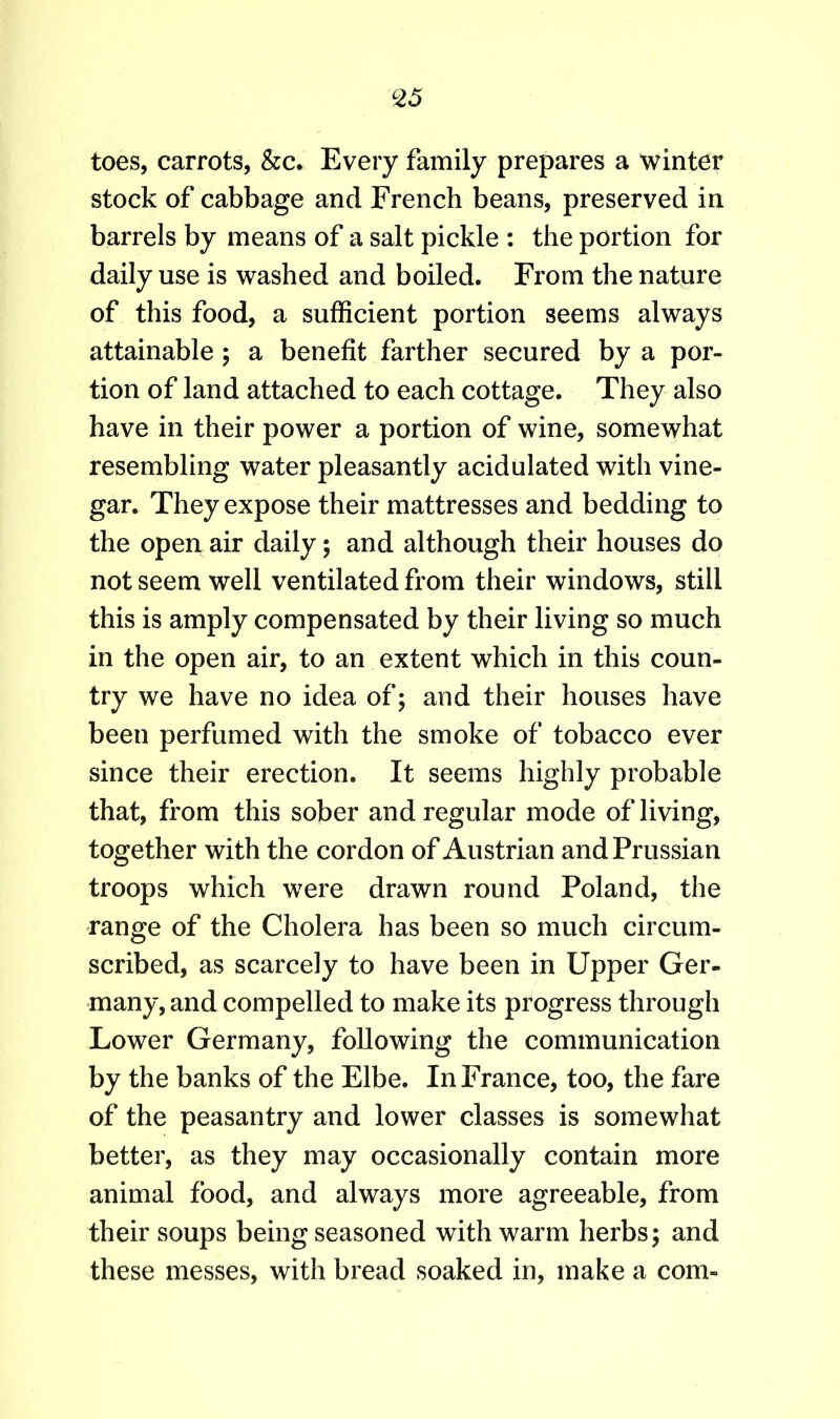 toes, carrots, &c. Every family prepares a winter stock of cabbage and French beans, preserved in barrels by means of a salt pickle : the portion for daily use is washed and boiled. From the nature of this food, a sufficient portion seems always attainable; a benefit farther secured by a por- tion of land attached to each cottage. They also have in their power a portion of wine, somewhat resembling water pleasantly acidulated with vine- gar. They expose their mattresses and bedding to the open air daily; and although their houses do not seem well ventilated from their windows, still this is amply compensated by their living so much in the open air, to an extent which in this coun- try we have no idea of; and their houses have been perfumed with the smoke of tobacco ever since their erection. It seems highly probable that, from this sober and regular mode of living, together with the cordon of Austrian and Prussian troops which were drawn round Poland, the range of the Cholera has been so much circum- scribed, as scarcely to have been in Upper Ger- many, and compelled to make its progress through Lower Germany, following the communication by the banks of the Elbe. In France, too, the fare of the peasantry and lower classes is somewhat better, as they may occasionally contain more animal food, and always more agreeable, from their soups being seasoned with warm herbs; and these messes, with bread soaked in, make a com-