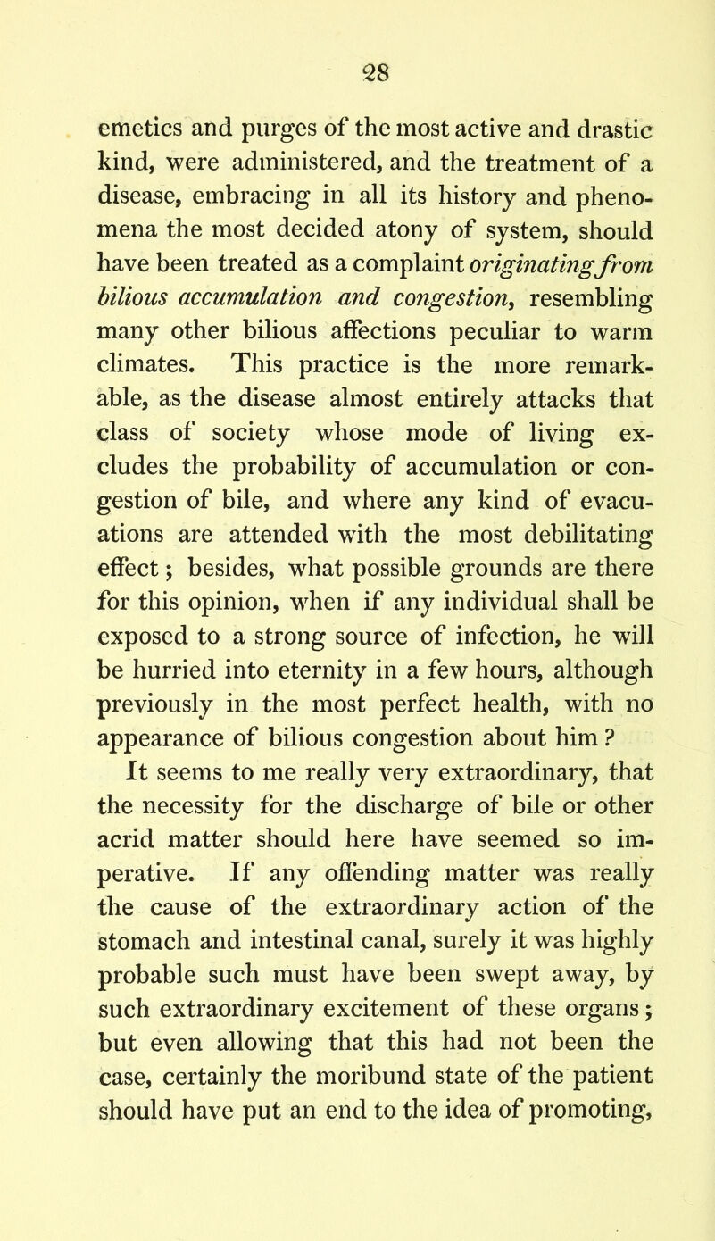 emetics and purges of the most active and drastic kind, were administered, and the treatment of a disease, embracing in all its history and pheno- mena the most decided atony of system, should have been treated as a complaint originating from bilious accumulation and congestion, resembling many other bilious affections peculiar to warm climates. This practice is the more remark- able, as the disease almost entirely attacks that class of society whose mode of living ex- cludes the probability of accumulation or con- gestion of bile, and where any kind of evacu- ations are attended with the most debilitating effect; besides, what possible grounds are there for this opinion, when if any individual shall be exposed to a strong source of infection, he will be hurried into eternity in a few hours, although previously in the most perfect health, with no appearance of bilious congestion about him ? It seems to me really very extraordinary, that the necessity for the discharge of bile or other acrid matter should here have seemed so im- perative. If any offending matter was really the cause of the extraordinary action of the stomach and intestinal canal, surely it was highly probable such must have been swept away, by such extraordinary excitement of these organs \ but even allowing that this had not been the case, certainly the moribund state of the patient should have put an end to the idea of promoting,