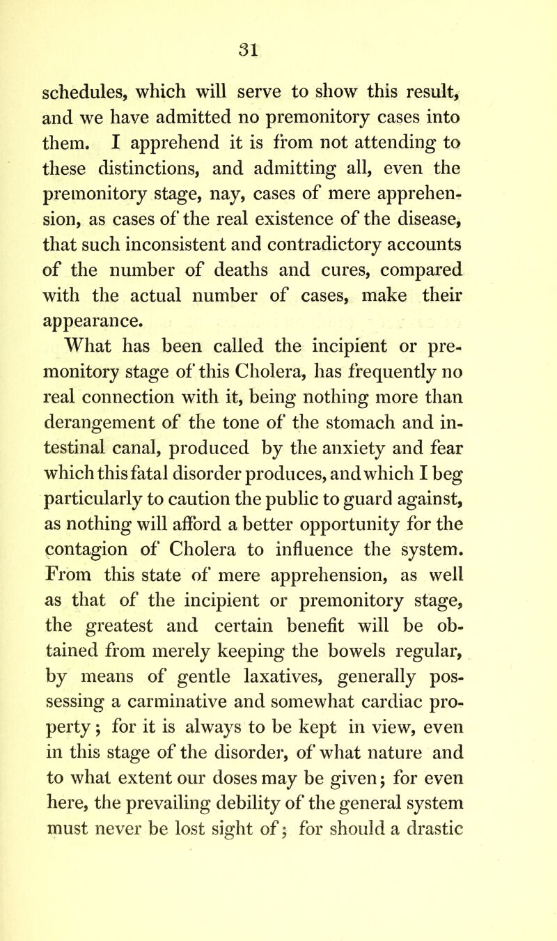 schedules, which will serve to show this result, and we have admitted no premonitory cases into them. I apprehend it is from not attending to these distinctions, and admitting all, even the premonitory stage, nay, cases of mere apprehen- sion, as cases of the real existence of the disease, that such inconsistent and contradictory accounts of the number of deaths and cures, compared with the actual number of cases, make their appearance. What has been called the incipient or pre- monitory stage of this Cholera, has frequently no real connection with it, being nothing more than derangement of the tone of the stomach and in- testinal canal, produced by the anxiety and fear which this fatal disorder produces, and which I beg particularly to caution the public to guard against, as nothing will afford a better opportunity for the contagion of Cholera to influence the system. From this state of mere apprehension, as well as that of the incipient or premonitory stage, the greatest and certain benefit will be ob- tained from merely keeping the bowels regular, by means of gentle laxatives, generally pos- sessing a carminative and somewhat cardiac pro- perty ; for it is always to be kept in view, even in this stage of the disorder, of what nature and to what extent our doses may be given; for even here, the prevailing debility of the general system must never be lost sight of; for should a drastic