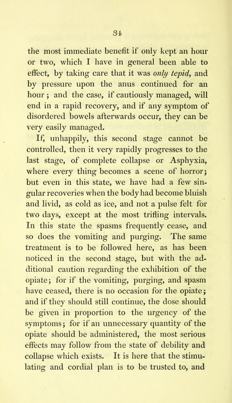 the most immediate benefit if only kept an hour or two, which I have in general been able to effect, by taking care that it was only tepid, and by pressure upon the anus continued for an hour ; and the case, if cautiously managed, will end in a rapid recovery, and if any symptom of disordered bowels afterwards occur, they can be very easily managed. If, unhappily, this second stage cannot be controlled, then it very rapidly progresses to the last stage, of complete collapse or Asphyxia, where every thing becomes a scene of horror; but even in this state, we have had a few sin- gular recoveries when the body had become bluish and livid, as cold as ice, and not a pulse felt for two days, except at the most trifling intervals. In this state the spasms frequently cease, and so does the vomiting and purging. The same treatment is to be followed here, as has been noticed in the second stage, but with the ad- ditional caution regarding the exhibition of the opiate; for if the vomiting, purging, and spasm have ceased, there is no occasion for the opiate; and if they should still continue, the dose should be given in proportion to the urgency of the symptoms; for if an unnecessary quantity of the opiate should be administered, the most serious effects may follow from the state of debility and collapse which exists. It is here that the stimu- lating and cordial plan is to be trusted to, and