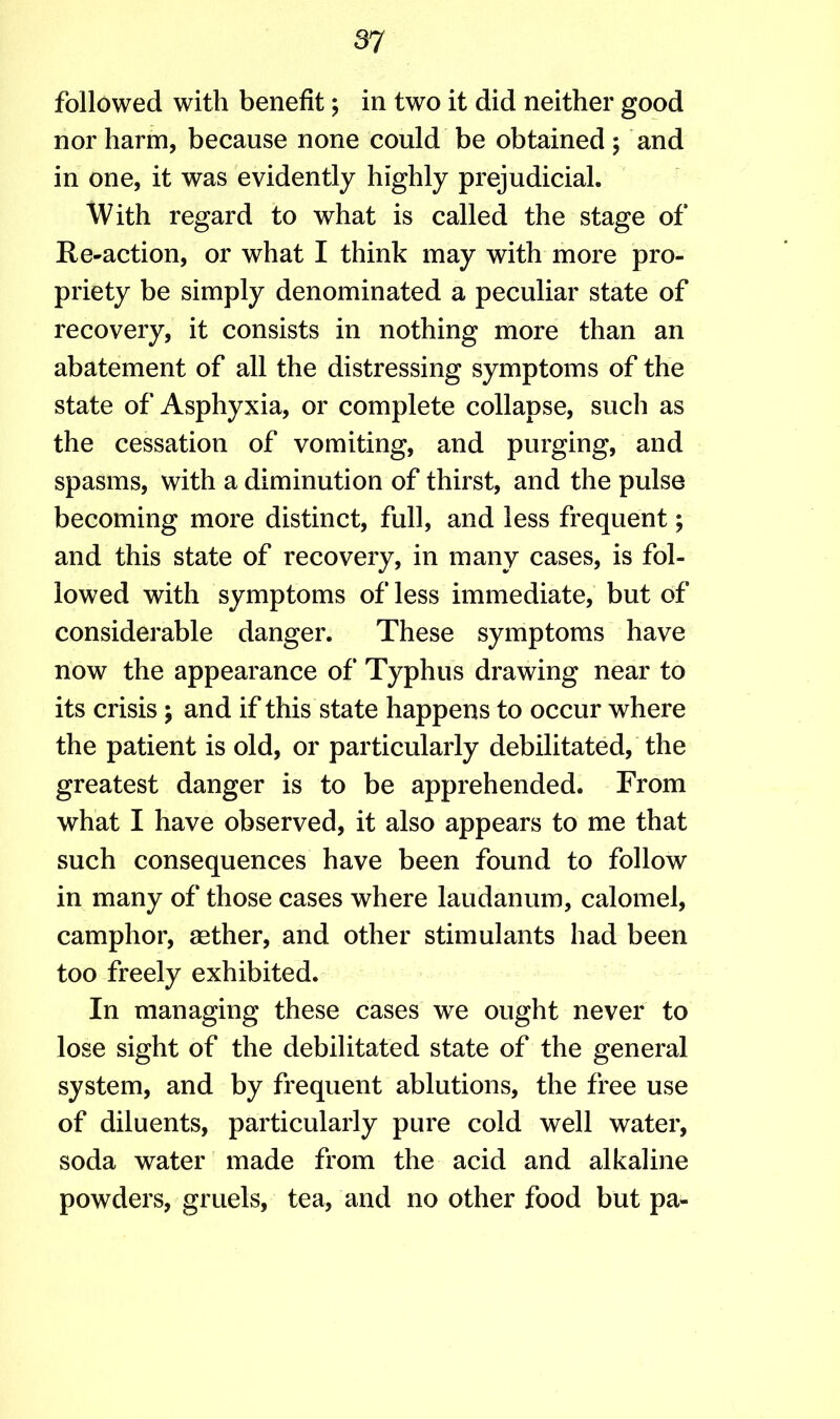 followed with benefit; in two it did neither good nor harm, because none could be obtained ; and in one, it was evidently highly prejudicial. With regard to what is called the stage of Re-action, or what I think may with more pro- priety be simply denominated a peculiar state of recovery, it consists in nothing more than an abatement of all the distressing symptoms of the state of Asphyxia, or complete collapse, such as the cessation of vomiting, and purging, and spasms, with a diminution of thirst, and the pulse becoming more distinct, full, and less frequent; and this state of recovery, in many cases, is fol- lowed with symptoms of less immediate, but of considerable danger. These symptoms have now the appearance of Typhus drawing near to its crisis ; and if this state happens to occur where the patient is old, or particularly debilitated, the greatest danger is to be apprehended. From what I have observed, it also appears to me that such consequences have been found to follow in many of those cases where laudanum, calomel, camphor, aether, and other stimulants had been too freely exhibited. In managing these cases we ought never to lose sight of the debilitated state of the general system, and by frequent ablutions, the free use of diluents, particularly pure cold well water, soda water made from the acid and alkaline powders, gruels, tea, and no other food but pa-