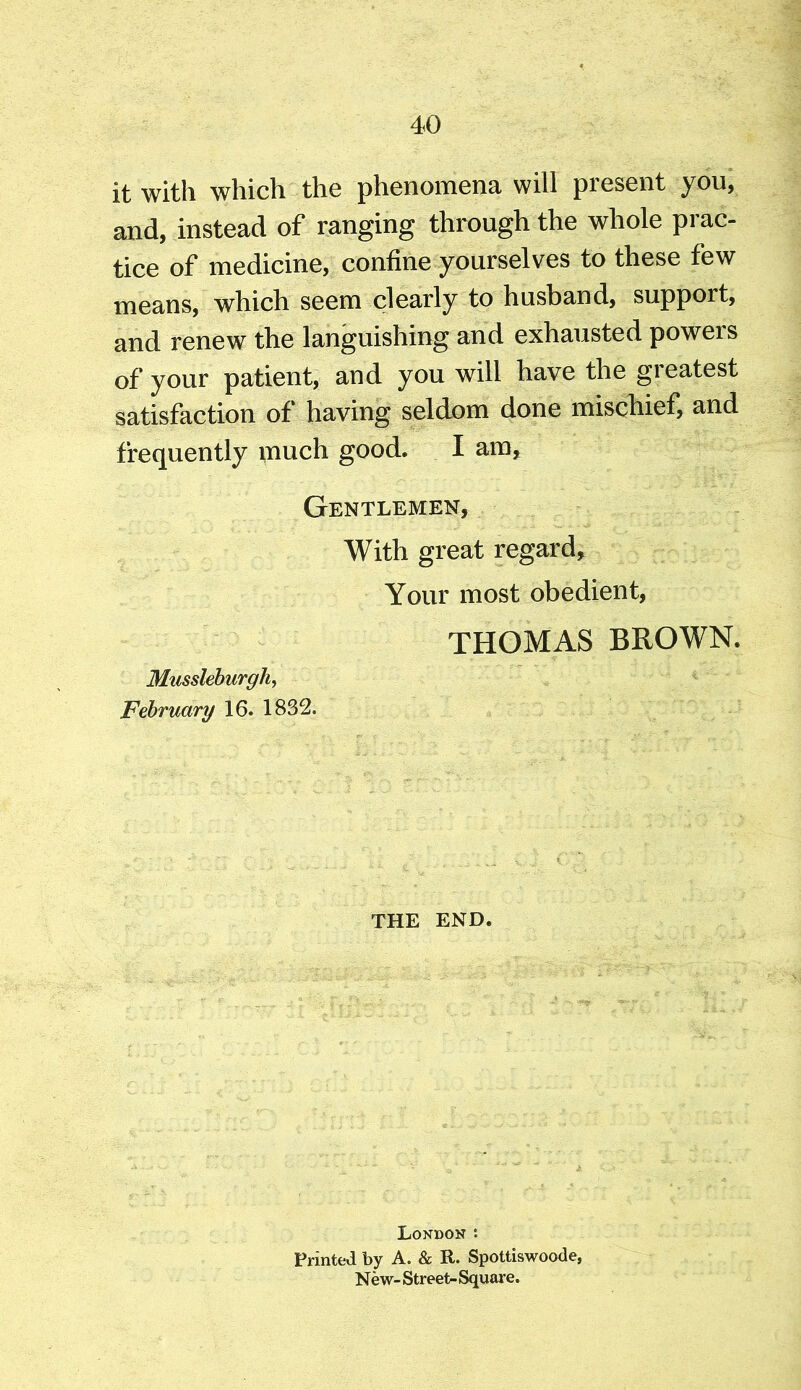 it with which the phenomena will present you, and, instead of ranging through the whole prac- tice of medicine, confine yourselves to these few means, which seem clearly to husband, support, and renew the languishing and exhausted powers of your patient, and you will have the greatest satisfaction of having seldom done mischief, and frequently much good. I am. Gentlemen, With great regard. Your most obedient, THOMAS BROWN. Mussleburgh, February 16. 1832. THE END. London : Printed by A. & R. Spottiswoode, N ew- Street- Square.