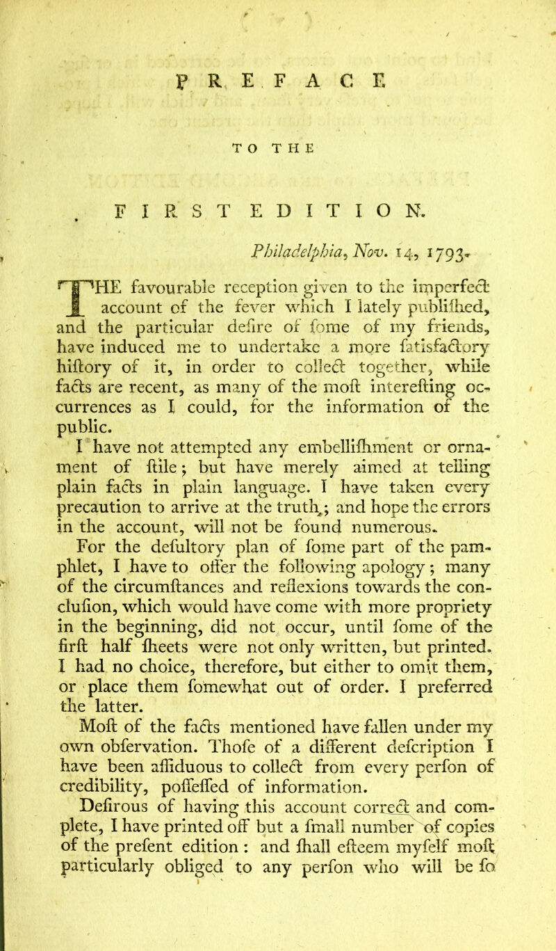 PREFACE TO THE FIRST EDITION. Philadelphia^ Nav. 14, 1793, THE favourable reception given to the imperfect account of the fever which I lately publillied, and the particular defire of fome of my friends, have induced me to undertake a more fatisfa&ory hiftory of it, in order to collect together, while facts are recent, as many of the moft interefting oc- currences as I could, for the information of the public. I have not attempted any embelliihment or orna- ment of ftile; but have merely aimed at telling plain facts in plain language. T have taken every precaution to arrive at the truth,; and hope the errors in the account, will not be found numerous- For the defultory plan of fome part of the pam- phlet, I have to offer the following apology; many of the circumftances and reflexions towards the con- clufton, which would have come with more propriety in the beginning, did not occur, until fome of the firft half fheets were not only written, but printed. I had no choice, therefore, but either to omit them, or place them fomewhat out of order. I preferred the latter. Moft of the facts mentioned have fallen under my own obfervation. Thofe of a different defcription I have been affiduous to collect from every perfon of credibility, poffeffed of information. Deftrous of having this account correct and com- plete, I have printed off but a fmall number copies of the prefent edition : and fhall efteem myfelf moft particularly obliged to any perfon who will be fo