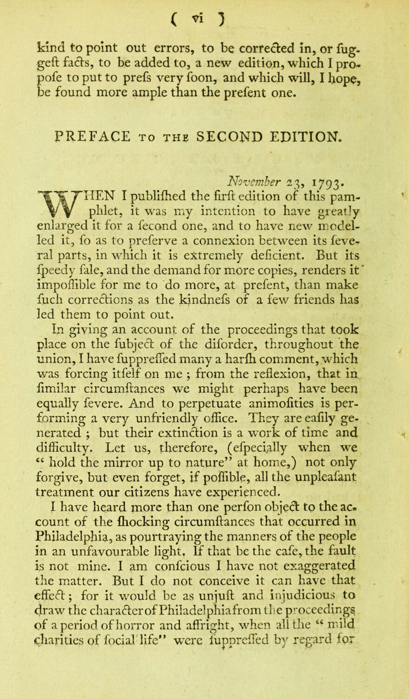 ( « 3 kind to point out errors, to be corrected in, or fug- ged fads, to be added to, a new edition, which I pro- pofe to put to prefs very foon, and which will, I hope, be found more ample than the prefent one. PREFACE to the SECOND EDITION, November 23, 1793. WHEN I publifhed the firft edition of this pam- phlet, it was my intention to have greatly enlarged it for a fecond one, and to have new model- led it, fo as to preferve a connexion between its feve*. ral parts, in which it is extremely deficient. But its fpeedy fale, and the demand for more copies, renders it' impoffible for me to do more, at prefent, than make fuch corrections as the kindnefs of a few friends has led them to point out. In giving an account of the proceedings that took place on the fubjed of the diforder, throughout the union, I have fupprefTed many a harlh comment, which was forcing itfelf on me ; from the reflexion, that in fimilar circumftances we might perhaps have been equally fevere. And to perpetuate animofities is per- forming a very unfriendly office. They are eafily ge- nerated ; but their extindion is a work of time and difficulty. Let us, therefore, (efpecially when we cc hold the mirror up to nature’’ at home,) not only forgive, but even forget, if poffible, all the unpleafant treatment our citizens have experienced. I have heard more than one perfon objed to the ac- count of the Chocking circumftances that occurred in Philadelphia, as pourtraying the manners of the people in an unfavourable light, If that be the cafe, the fault is not mine. I am confcious I have not exaggerated the matter. But I do not conceive it can have that effed; for it would be as unjuft and injudicious to draw the charadcr of Philadelphia from the proceedings of a period of horror and affright, when all the 44 mild charities of focial life” were luppreffed by regard for