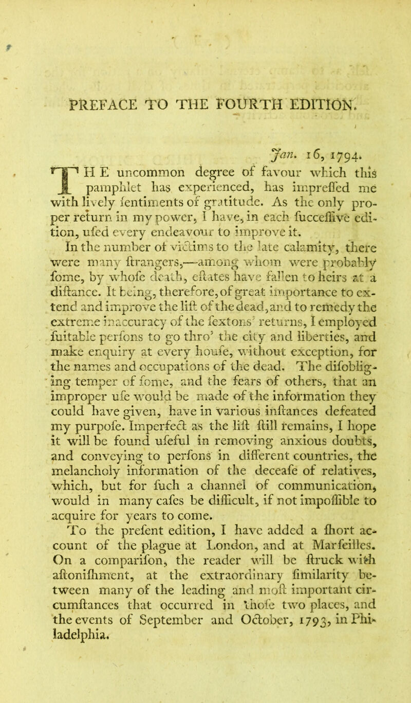 PREFACE TO THE FOURTH EDITION* Jan. 16, 1794. TH E uncommon degree of favour which this pamphlet has experienced, has impreffed me with lively fentiments of gratitude. As the only pro- per return in my power. I have, in each fucceliive edi- tion, ufed every endeavour to improve it. In the number ol victims to the late calamity, there were many ft rangers,—among whom were probably fome, by whofe death, eftates have fallen to heirs at a diftance. It being, therefore, of great importance to ex- tend and improve the lift of the dead, and to remedy the extreme inaccuracy of the fextons5 returns, I employed fuitable perfons to go thro5 the city and liberties, and make enquiry at every houfe, without exception, for the names and occupations of the dead. The difoblig- ing temper of fome, and the fears of others, that an improper ufe would be made of the information they could have given, have in various inftances defeated my purpofe. Imperfect as the lift ftill remains, I hope it will be found ufeful in removing anxious doubts, and conveying to perfons in different countries, the melancholy information of the deceafe of relatives, which, but for fuch a channel of communication, would in many cafes be difficult, if not impoffibie to acquire for years to come. To the prefent edition, I have added a Ihort ac* count of the plague at London, and at Marfeilles. On a comparifon, the reader will be ftruck wifrh aftonifhment, at the extraordinary fimilarity be- tween many of the leading and moft important cir- cumftances that occurred in thole two places, and the events of September and October, 1793, in Phi* ladelphia.