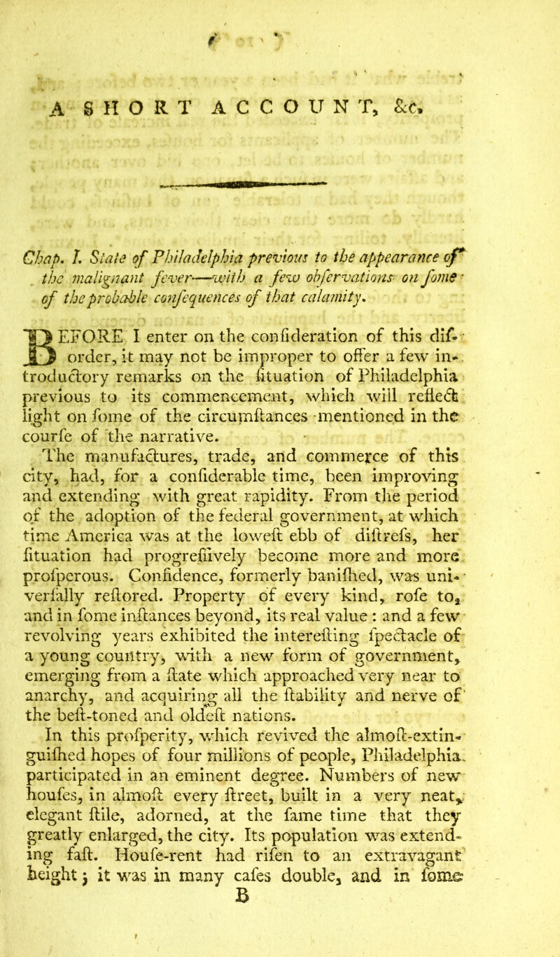 A SHORT ACCOUNT, &e» Chap. L Slate of Philadelphia previous to the appearance of* the malignant fever—with a few ohfervations- on fome ■ of the probable cqnfequences of that calamity. BEFORE I enter on the confkleration of this dis- order, it may not be improper to offer a few in* troduclory remarks on the fituation of Philadelphia previous to its commencement, which will refie6b light on fome of the circumftances -mentioned in the courfe of the narrative. The manufactures, trade, and commence of this city, had, for a confiderable time, been improving and extending with great rapidity. From the period of the adoption of the federal government, at which time America was at the loweft ebb of diftrefs, her Situation had progrefiively become more and more profperous. Confidence, formerly banifhed, was uni- verfally reflored. Property of every kind, rofe to, and in fome inftances beyond, its real value : and a few revolving years exhibited the interefling Spectacle of a young country, with a new form of government, emerging from a flate which approached very near to anarchy, and acquiring all the liability and nerve of the befl-toned and oldefl nations. In this prosperity, which revived the almofl-extin- guifhed hopes of four millions of people, Philadelphia, participated in an eminent degree. Numbers of new houfes, in almofl every ftreet, built in a very neat,, elegant Stile, adorned, at the Same time that they greatly enlarged, the city. Its population was extend- ing faft. Houfe-rent had rifen to an extravagant height j it was in many caSes double, and in fome B