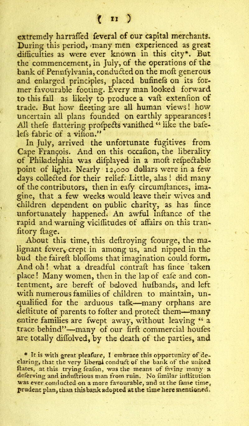 ( *1 ) extremely harraffed feveral of our capital merchants* During this period, 'many men experienced as great difficulties as were ever known in this city*. But the commencement, in July, of the operations of the bank of Pennfylvania, conducted on the mofl generous and enlarged principles, placed bufinefs on its for- mer favourable footing. Every man looked forward to this fall as likely to produce a vaft extenfion of trade. But how fleeting are all human views! how uncertain all plans founded on earthly appearances l All thefe flattering profpefts vaniihed “ like the bafe- lefs fabric of a vinon.” In July, arrived the unfortunate fugitives from Cape Francis. Amd on this occafion, the liberality of Philadelphia was difplayed in a moft refpectable point of light. Nearly 12,000 dollars were in a few days collefted for their relief. Little, alas 1 did many of the contributors, then in eafy circumftances, ima- gine, that a few weeks would leave their wives and children dependent on public charity, as has fince unfortunately happened. An awful inftance of the rapid and warning viciffitudes of affairs on this tran- fitory ftage. About this time, this deftroying fcourge, the ma- lignant fevery crept in among us, and nipped in the bud the faireft bloffoms that imagination could form* And oh! what a dreadful contrail has fince * taken place! Many women, then in the lap of eafe and con- tentment, are bereft of beloved hulbands, and left with numerous families of children to maintain, un- qualified for the arduous talk—many orphans are deftitute of parents to falter and protect them—many entire families are fwept away, without leaving a trace behind”*—many of our lirlt commercial houfes are totally diffolved, by the death of the parties, and * It is with great pleafure, I embrace this opportunity of de- claring, that the very liberal conduct of the bank of the united ftates, at this trying feafon, was the means of faring many a. deferving and induftrious man from ruin. No limilar inftitution was ever condudted on a more favourable, and at the fame timed prudent plan, than this bank adopted at the time here mentioned,