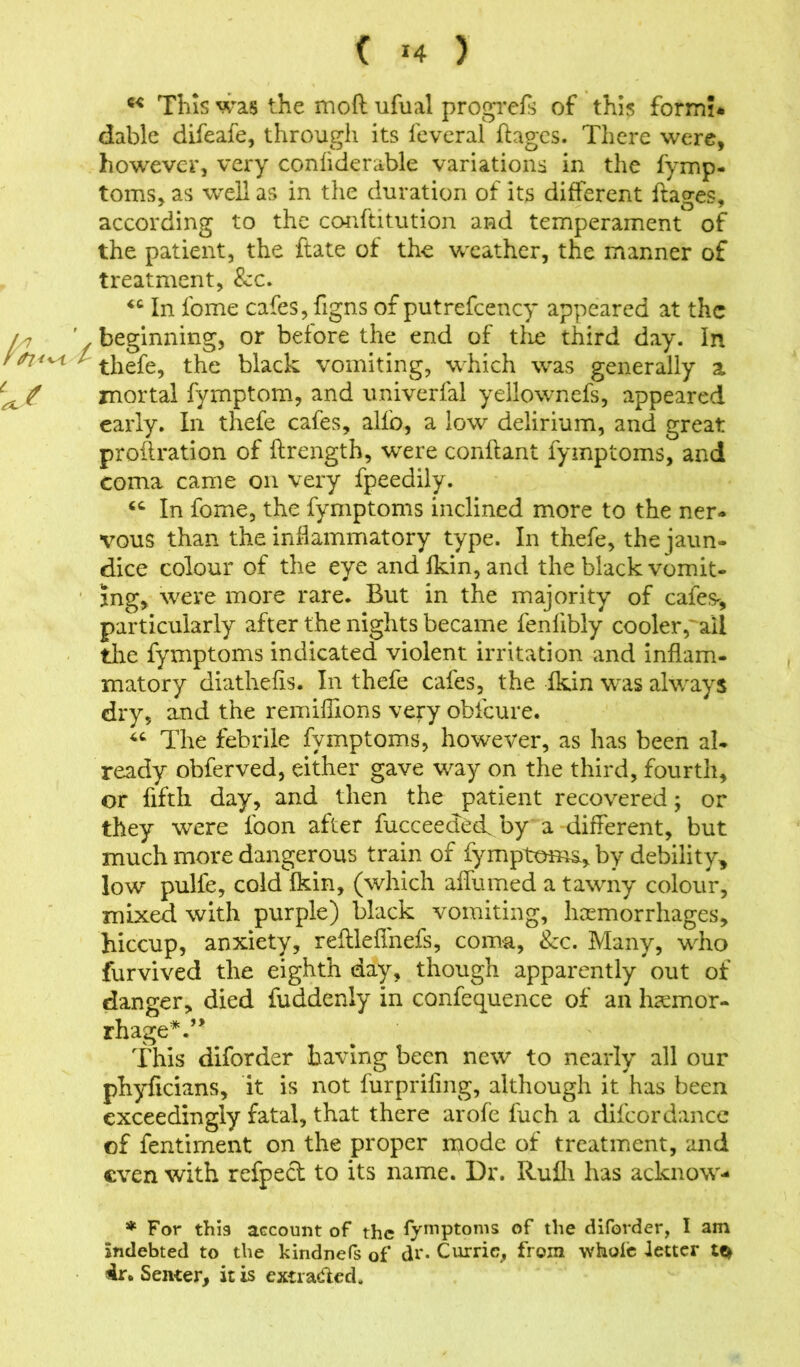 ( >4 ) K This was the mo ft ufual progrefs of this form?, dable difeafe, through its leveral ftages. There were, however, very confiderable variations in the fymp- toms, as well as in the duration of its different ftages, according to the conftitution and temperament of the patient, the ftate of the weather, the manner of treatment, See. <c In lome cafes, figns of putrefcency appeared at the A7 ' f beginning, or before the end of tlie third day. In l / thefe, the black vomiting, which was generally a tajt mortal fymptom, and univerfal yellownefs, appeared early. In thefe cafes, alio, a low delirium, and great proftration of ftrength, w^ere conftant fymptoms, and coma came on very fpeedily. In fome, the fymptoms inclined more to the ner- vous than the inflammatory type. In thefe, the jaun- dice colour of the eye andlkin, and the black vomit- ing, were more rare. But in the majority of cafes-* particularly after the nights became fenfibly cooler,^all the fymptoms indicated violent irritation and inflam- matory diathefts. In thefe cafes, the fkin was always dry, and the remiftions very obfcure. “ The febrile fymptoms, however, as has been al- ready obferved, either gave way on the third, fourth, or fifth day, and then the patient recovered; or they were foon after fucceedeef by a different, but much more dangerous train of fymptoms, by debility* low pulfe, cold fkin, (which affumed a tawny colour, mixed with purple) black vomiting, haemorrhages, hiccup, anxiety, reftleffnefs, coma, See. Many, who furvived the eighth day, though apparently out of danger, died fuddenly in conference of an haemor- rhage*.’* This diforder having been new to nearly all our phyficians, it is not furprifing, although it has been exceedingly fatal, that there arofe fuch a difcordance of fentiment on the proper mode of treatment, and even with refpect to its name. Dr. RuHi has acknow- * For this account of the fymptoms of the diforder, I am indebted to the kindnefs of dr. Currie, from whole letter Senter, it is extraded.