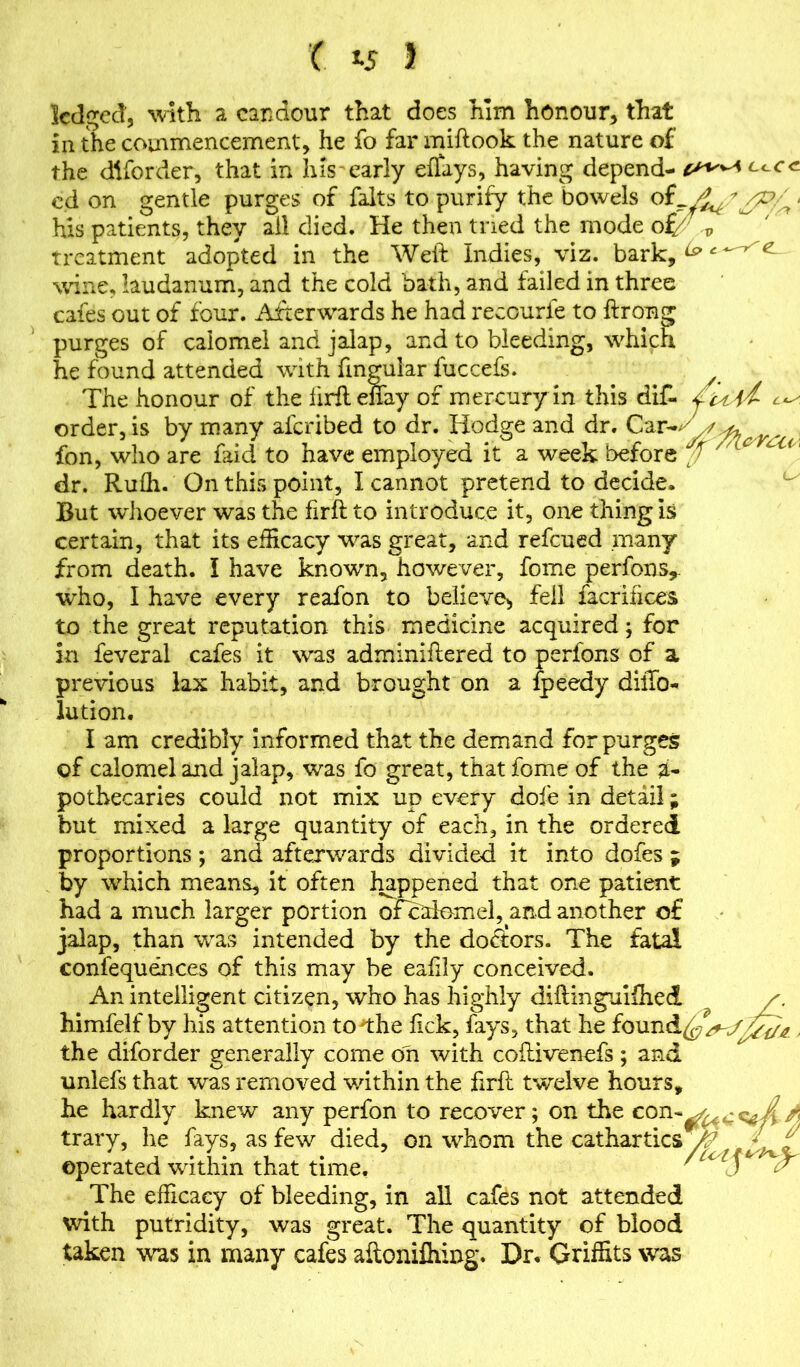 ( J-5 > ledged, with a candour that does him honour* that in the commencement, he fo far miftook the nature of the diforder, that in his early effays, having depend- cd on gentle purges of falts to purify the bowels of_.y^ * /p/^ < his patients, they all died. He then tried the mode of/ p treatment adopted in the Weft Indies, viz. bark, ^ £ wine, laudanum, and the cold bath, and failed in three cafes out of four. Afterwards he had recourfe to ftrong purges of calomel and jalap, and to bleeding, which he found attended with fingular fuccefs. A The honour of the lirftenay of mercury in this diC- /u, order, is by many afcribed to dr. Hodge and dr. Car-, fon, who are faid to have employed it a week before ^ A c dr. Rufli. On this point, I cannot pretend to decide. But whoever was the firft to introduce it, one thing Is certain, that its efficacy was great, and refcued .many from death. I have known, however, fome perfons,. who, I have every reafon to believe, fell facrifices to the great reputation this medicine acquired; for in feveral cafes it was adminiftered to perfons of a previous lax habit, and brought on a fpeedy dilTo- lution. I am credibly informed that the demand for purges of calomel and jalap, was fo great, that fome of the a- pothecaries could not mix up every dofe in detail; but mixed a large quantity of each, in the ordered proportions; and afterwards divided it into dofes ; by which means, it often happened that one patient had a much larger portion ofcalomel, and another of jalap, than was intended by the doctors. The fatal confequences of this may be eafxly conceived. An intelligent citizen, who has highly diftinguifhed himfelf by his attention to the lick, fays, that he found^%^^ , the diforder generally come on with coftivenefs ; and nnlefs that was removed within the ftrft twelve hours, he hardly knew any perfon to recover; on the con trary, he fays, as few died, on whom the cathartics y operated within that time. ' u T / The efficacy of bleeding, in all cafes not attended with putridity, was great. The quantity of blood taken was in many cafes aftonifhing. Dr. Griffits was