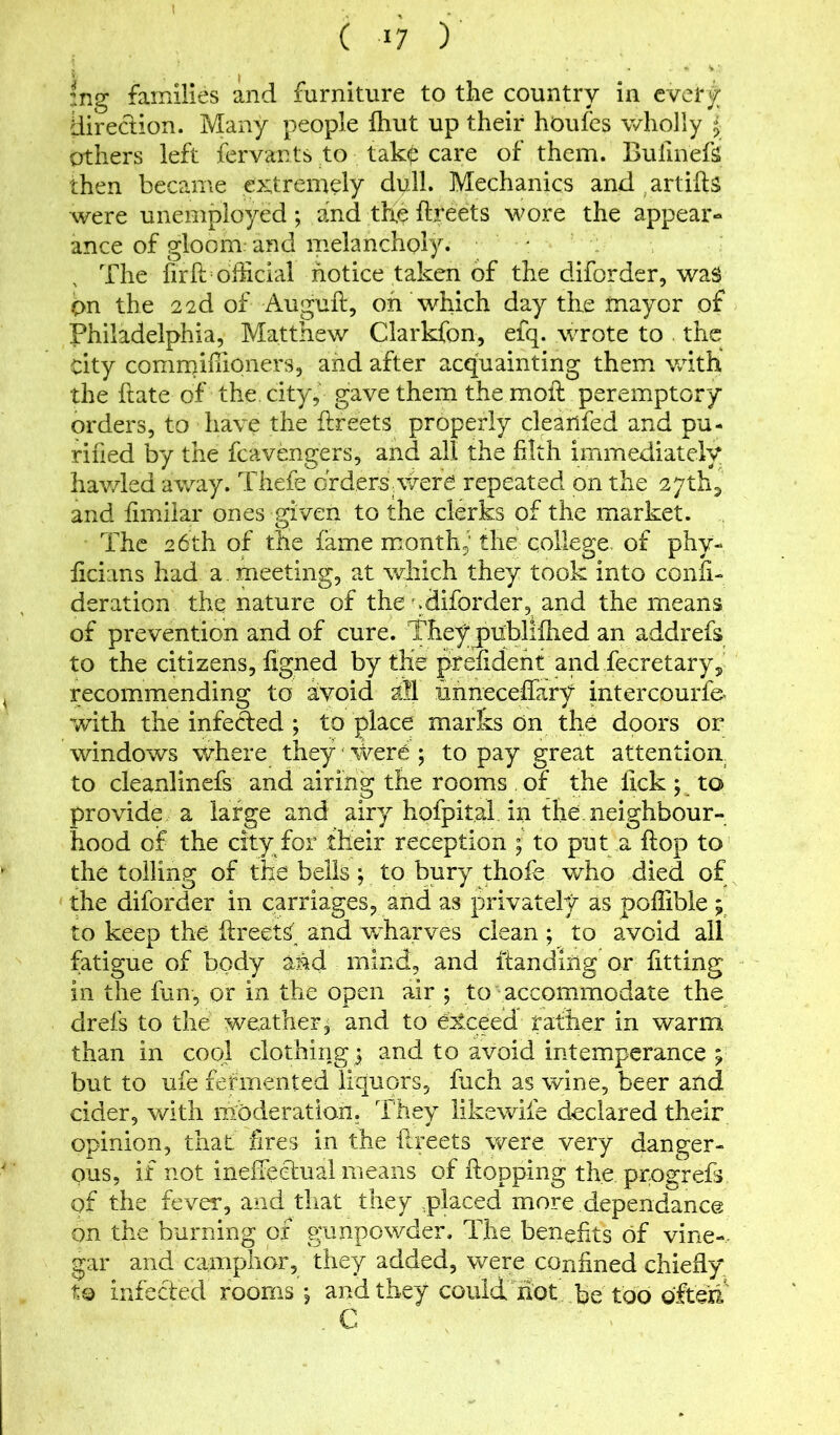 c +7 y |ng families and furniture to the country in every direction. Many people fhut up their houfes wholly j others left fervants to tak£ care of them. Bulinefs then became extremely dull. Mechanics and artifts were unemployed ; and the ftreets wore the appear- ance of gloom and melancholy. The firff official notice taken of the diforder, was pn the 22d of Auguft, oh which day the mayor of Philadelphia, Matthew Clarkfon, efq. wrote to the city commiffioners, and after acquainting them with the ftate of the city, gave them the moll peremptory orders, to have the flfeets properly cleanfed and pu- rified by the fcavengers, and all the filth immediately hav/led away. Thefe drders were repeated on the 27th2 and fimilar ones given to the clerks of the market. The 26th of the fame month; the college of phv- ficians had a. meeting, at which they took into confi- deration the nature of the'.diforder, and the means of prevention and of cure. They publifhed an addrefs to the citizens, figned by the prefidefit and fecretary, recommending to avoid all unneceffary intercourfe< with the infected ; to place marks on the doors or windows where they Were ; to pay great attention to cleanlinefs and airing the rooms of the lick; to provide a large and airy hofpital. in the. neighbour- hood of the city for their reception ; to put a flop to the tolling of the bells ; to bury thofe who died of the diforder in carriages, and as privately as poffible; to keep the iireets and wharves clean; to avoid all fatigue of body and mind, and Handing or fitting in the fun, or in the open air ; to accommodate the drefs to the weather, and to exceed father in warm than in cool clothings and to avoid intemperance ? but to ufe fermented liquors, fitch as wine, beer and cider, with moderation. They likewife declared their opinion, that fires in the ftreets were very danger- ous, if not ineffectual means of Hopping the pr.ogrefs of the fever, and that they placed more dependance on the burning of gunpowder. The benefits of vine- gar and camphor, they added, were confined chiefly to infected rooms ; and they could hot be too often. . C