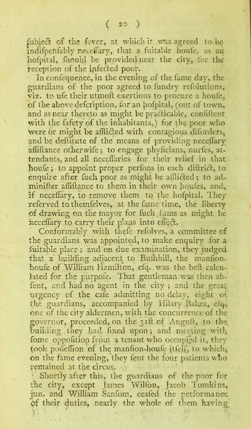 fubjeft of the fever, at which it was agreed to be indifpehfably neceffary, that a fuitable houfe, as an hofpital, fhould be provide^ near the city, for the reception of the infeTed pooh In confequence, in the evening of the fame day, the guardians of the poor agreed to fundry refolutions, viz. to ufe their utmoft exertions to procure a houfe, of the above defcription, for an hofpital, (out of town, and as near thereto as might be practicable, confiftent. with the fafety of the inhabitants,) for the poor who were br might be afflifled with contagious diforders5 ^nd be deffffute of the means of providing neceffary afliffance otherwise ; to engage phyficians, nurfes, at- tendants, and all neccffaries for their relief in that houfe ; to appoint proper perfons in each diftrict, to enquire after fuch poor as might be afflicted; to ad-, minifter affiftance to them in their own houfes, and, if neceffary, to remove them. to the hofpital. They referved to themfelves, at the fame time, the liberty of drawing on the mayor for fuch Tams as might be neceffary. to carry their plaps into effqff. Conformably with thefe refolves, a committee of the guardians was appointed, to make enquiry for a •fuitable place ; and bn due examination, they judged that a building adjacent to Buflihill, the manfion- houfe of William Hamilton, efq. was the beff calcu- lated for the purpofe. That gentleman was then ab- fent, and had no agent in the city ; and the great \irgency of the cafe admitting no delay, eight o( the guardians, accompanied by Hilary Baker, efq*. one of the city aldermen, with the concurrence of the governor, proceeded, on the 3 iff of Auguff, fo tbs, building they had fixed upon; and meeting with fome oppofition frorxl a tenant who occupied it, they took poffeffion of the manfion-houfe itfelT, to which, on the fame evening, they fent the four patients who remained at the circus. ‘ Shortly after this, the guardians of the poor for the city, except James Wilfon, Jacob Tomkins, jun. and William Sanfom, ceafed the performance Of their duties, nearly the whole of them having