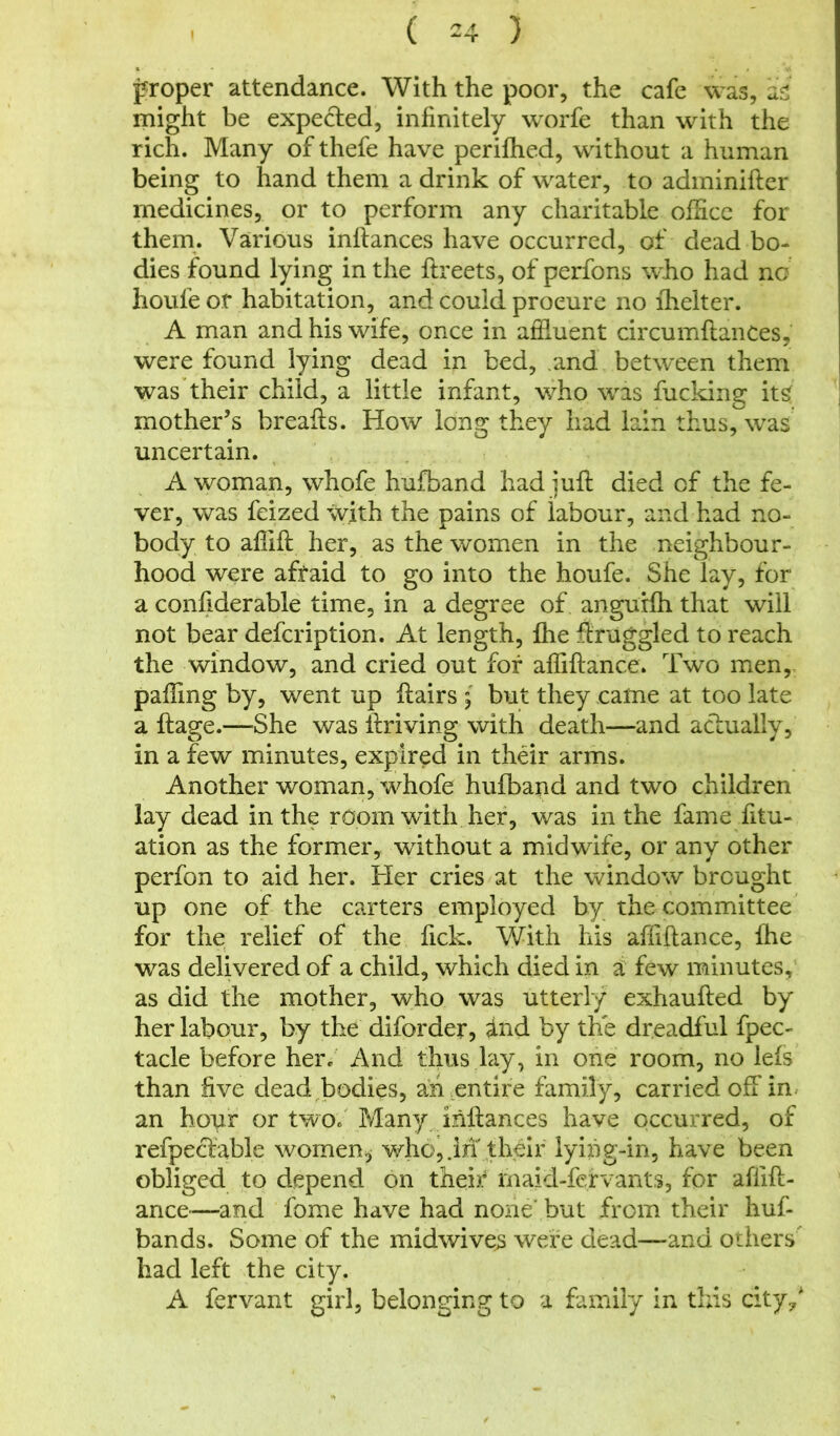 proper attendance. With the poor, the cafe was, as might be expected, infinitely worfe than with the rich. Many of thefe have perifhed, without a human being to hand them a drink of water, to adminifter medicines, or to perform any charitable office for them. Various inftances have occurred, of dead bo- dies found lying in the ftreets, of perfons who had no houfe or habitation, and could procure no lhelter. A man and his wife, once in affluent circumftances, were found lying dead in bed, and between them was their child, a little infant, who was fucking it£ mother’s breaks. How long they had lain thus, was uncertain. A woman, whofe hufband had juft died of the fe- ver, was feized with the pains of labour, and had no- body to afiift her, as the women in the neighbour- hood were afraid to go into the houfe. She lay, for a confiderable time, in a degree of angurfh that will not bear defcription. At length, fhe Struggled to reach the window, and cried out for affiftance. Two men, palling by, went up flairs ; but they came at too late a flage.—She was ftriving with death—and actually, in a few minutes, expired in their arms. Another woman, whofe hufband and two children lay dead in the room with her, was in the fame fitu- ation as the former, without a midwife, or any other perfon to aid her. Her cries at the window brought up one of the carters employed by the committee for the relief of the fick. With his affiftance, fhe was delivered of a child, which died in a few minutes, as did the mother, who was utterly exhaufled by her labour, by the diforder, ind by the dreadful fpec- tacle before her. And thus lay, in one room, no lefs than five dead bodies, an entire family, carried off in an hour or two. Many inftances have occurred, of refpeclable women, who, .in their lying-in, have been obliged to depend on their maid-fervants, for aflift- ance—and fome have had none' but from their huf- bands. Some of the midwives were dead—and others had left the city. A fervant girl, belonging to a family In this city/