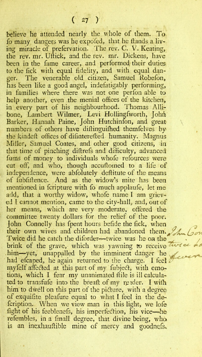 believe he attended nearly the whole of them. To fo many dangers was he expofed, that he Hands a liv- ing miracle of prefervation. The rev. C. V. Keating, the rev. mr. Uftick, and the rev. mr. Dickens, have been in the fame career, and performed their duties to the Tick with equal fidelity, and with equal dan- ger. The venerable old citizen, Samuel Robefon, has been like a good angel, indefatigably performing, in families where there was not one perfon able to help another, even the menial offices of the kitchen, in .every part of his neighbourhood. Thomas Alli- bone, Lambert Wilmer, Levi Hollingfworth, John Barker, Hannah Paine, John Hutchinfon, and great numbers of others have diftinguifhed themfelves by the kindefl; offices of difinterefled humanity. Magnus Miller, Samuel Coates, and other good citizens, in that time of pinching diftrefs and difficulty, advanced fums of money to individuals whofe refources were cut off, and who, though accufcomed to a life of independence, were abfolutely deftitute of the means of fubfiflence. And as the widow’s mite has been mentioned in fcripture with fo much applaufe, let me add, that a worthy widow, whofe name I am griev- ed I cannot mention, came to the city-hall^ and, out of her means, which are very moderate, offered the committee twenty dollars for the relief of the poor. John Connelly has fpent hours befide the fick, when their own wives and children had abandoned them.^^^^^ Twice did he catch the diforder—twice was he on the^ * / brink of the grave, which was yawning to receive ^ him—yet, unappalled by the imminent danger he , had efcaped, he again returned to the charge. I feet myfelf affeded at this part of my fubjed, with emo- tions, which I fear my unanimated ftile is ill calcula- ted to transfufe into the bread of my rpider. I wifh him to dwell on this part of the pidure, with a degree of exquifite pleafure equal to what I feel in the de- fcription. When we view man in this light, we lofe fight of his feeblenefs, his imperfedion, his vice—’he refembles, in a fmall degree, that divine being, w7ha is an inQxhauflible mine of mercy and goodnefs*