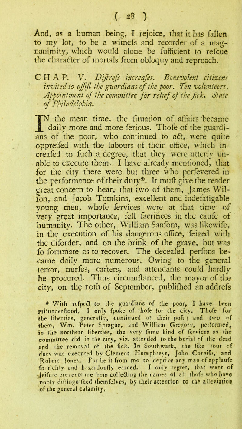 ( 23 ) And, as a human being, I rejoice, that it has fallen to my lot, to be a witnefs and recorder of a mag- nanimity, which would alone be fufficient to refcue the character of mortals from obloquy and reproach. CHAP. V. Dijlrefs increases. Benevolent citizens invited to ajffijl the guardians of the poor. Ten volunteers, Appointment of the committee for relief of the fck. State of Philadelphia. IN the mean time, the fituation of affairs became daily more and more ferious. Thofe of the guardi- ans of the poor, who continued to ad, were quite oppreffed with the labours of their office, which in- creafed to fuch a degree, that they were utterly un- able to execute them. I have already mentioned, that for the city there were but three who perfevered in the performance of their duty*. It mull give the reader great concern to hear, that two of them, James Wil- fon, and Jacob Tomkins, excellent and indefatigable young men, wliofe fervices were at that time of very great importance, fell facrifices in the caufe of humanity. The other, William Sanfom, was likewife, in the execution of his dangerous office, feized with the diforder, and on the brink of the grave, but was fo fortunate as to recover. The deceafed perfons be- came daily more numerous. Owing to the general terror, nurfes, carters, and attendants could hardly be procured. Thus circumftanced, the mayor of the city, on the ioth of September, publifhed an add refs * With refpett to the guardians of the poor, I have been mi'underftood. I only fpoke of thofe for the city, Thofe for the liberties, generally, continued at their port ; and two of them, Wm. Peter Sprague, and William Gregory, performed, in the northern liberties, the very fame kind of fervices as the committee did in the city, viz. attended to the burial of the dead and the removal of the fick. Jn Southwark, the like tour cf duty was executed by Clement Humphreys, John Cornifh, and Robert Jones. Far be it from me to deprive any man of applaufe fo richly and [nzarJoufly earned. I only regret, that want of -Jeifute prevents me from colie&ing the names of all thofe who have nobly ditl.inguifhed rhemfelves, by their attention to the alleviation of the general calamity.