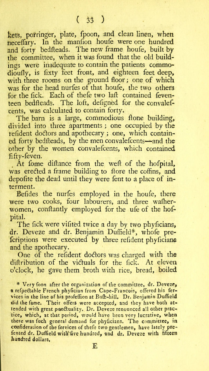 kets, pofringer, plate, fpoon, and clean linen, when iieceflary. In the manfion houfe were one hundred and forty bedheads. The new frame houfe, built by the committee, when it was found that the old build- ings were inadequate to contain the patients commo- dioufly, is fixty feet front, and eighteen feet deep, with three rooms on the ground floor; one of which was for the head nurfes of that houfe, the two others for the fick. Each of thefe two lafl: contained feven- teen bedheads. The loft, defigned for the convales- cents, was calculated to contain forty. The barn is a large, commodious hone building, divided into three apartments ; one occupied by the refident do&ors and apothecary ; one, which contain- ed forty bedheads, by the men convalefcents-^-and the other by the women convalefcents, which contained fifty-feven. At fome dihance from the weh of the hofpital, was ere&ed a frame building to hore the coffins, and depohte the dead until they were fent to a place of in- terment. Befides the nurfes employed in the houfe, there were two cooks, four labourers, and three wafher- WOmen, conhantly employed for the ufe of the hof- pital. The fick were vifited twice a day by two phyficians, dr. Deveze and dr. Benjamin Duffield*, whofe pre- scriptions were executed by three refident phyficians and the apothecary. One of the refident doctors was charged with the diflribution of the vidluals for the fick. At eleven o*clock, he gave them broth with rice, bread, boiled * Very foon after the organization of the committee, dr. Deveze, a refpe&able French phyfician from Cape-Francois, offered his fer- vices in the line of his profeffion at Bulh-hill. Dr. Benjamin Duffield did the fame. Their offers were accepted, and they have both at- tended with great punctuality. Dr. Deveze renounced all other prac-r tice, which, at that period, would have been very lucrative, when there was fuch genera! demand for phyficians. The committee, in confideration of the fervices of thefe two gentlemen, have lately pre- fented dr. Duffield with five hundred, and dr. Deveze with fifteen hundred dollars, E