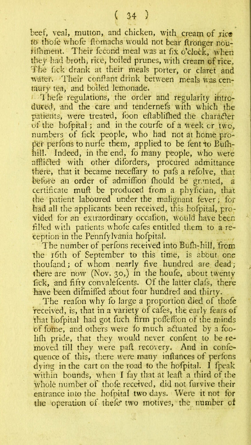 beef, veal, mutton, and chicken, with cream of ric© to thofe whofe flomachs would not bear Wronger nou- tifnment. Their fecond meal was at fix o’clock, when they had broth, rice, boiled prunes, with cream of Tice, The fick drank at their meals porter, or claret and water. Their confiant drink between meals was cen- taury tea, and boiled lemonade* I hefe regulations, the order and regularity intro- duced, and the care and tendernefs with which the patients, were treated, foon eflablifhed the character of the hofpital; and in the courfe of a Week cr two, numbers of fick people, who had not at home pro- per perfons to nurfe them, applied to be fentto Bufh- hill. Indeed, in the end, fo many people, who were afflicted with other diforders, procured admittance there, that it became neceffary to pafs a refolve, that before an order of admifflon fhould be granted, a certificate muft be produced from a pnyfician, that the patient laboured under the malignant fever; for had all the applicants been received, this hofpital, pro- vided for an extraordinary occafion, would have been filled with patients whofe cafes entitled them to a re- ception in the Pennfylvania hofpital. The number of perfons received into Bufh-hill, from the 16th of September to this time, is about one thou land; of whom nearly five hundred are dead; there are now (Nov. 30,) in the houfe, about twenty fick, and fifty convalefcents. Of the latter clals, there have been difmified about four hundred and thirty. The reafon why fo large a proportion died of thofe received, is, that in a variety of cafes, the early fears of that hofpital had got fuch firm pofflefflon of the minds of fotne, and others were fo much actuated by a foo- lifh pride, that they w7ould never confent to be re- moved till they were part recovery. And in confe- quence of this, there were many inftances of perfons dying in the cart on the road to the hofpital. I fpeak within bounds, when I fay that at leaf!: a third of the whole number of thofe received, did not furvive their entrance into the hofpital two days. Were it not for the operation of thefe' two motives, the number of