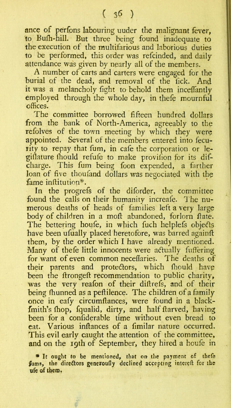 ance of perfons labouring uuder the malignant fever, to Bufh-hill. But three being found inadequate to the execution of the multifarious and laborious duties to be performed, this order was refcinded, and daily attendance was given by nearly all of the members. A number of carts and carters were engaged for the burial of the dead, and removal of the fick. And it was a melancholy fight to behold them inceflantly employed through the whole day, in thefe mournful offices. The committee borrowed fifteen hundred dollars from the bank of North-America, agreeably to the refolves of the town meeting by which they were appointed. Several of the members entered into fecu- rity to repay that fum, in cafe the corporation or le- gislature lhould refufe to make provifion for its dis- charge. This fum being foon expended, a farther loan of five thoufand dollars was negociated with the fame inftitution^. In the progrefs of the diforder, the committee found the calls on their humanity increafe. The nu- merous deaths of heads of families left a very large body of children in a mofi abandoned, forlorn fiate. The bettering houfe, in which fuch helplefs objects have been ufually placed heretofore, was barred againft them, by the order which I have already mentioned. Many of thefe little innocents were actually fuffering for want of even common neceftaries. The deaths of their parents and protedlors, which fhould have been the ftrongeft recommendation to public charity, was the very reafon of their diftrefs, and of their being fhunned as a pefiilence. The children of a family once in eafy circumfiances, were found in a black- fmith’s fhop, fqualid, dirty, and half ftarved, having been for a confiderable time without even bread to eat. Various infiances of a fimilar nature occurred. This evil early caught the attention of the committee, and on the 19th of September, they hired a houfe in * It ought to be mentioned, that on the payment of thefe /urns, the directors generoufly declined accepting intereft for the ufe of them*