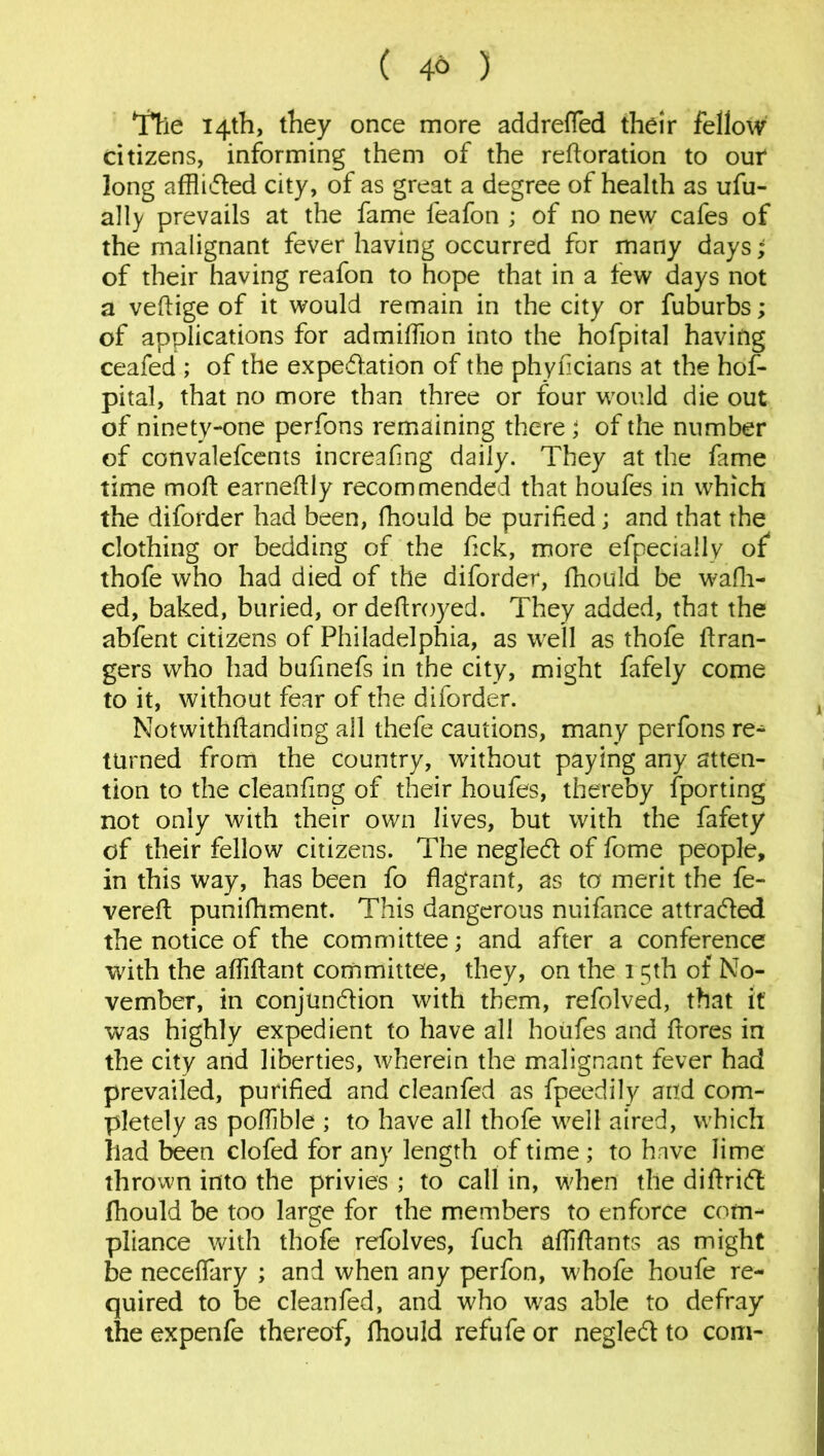 ( 4° ) *I*he 14th, they once more addrefled their fellow citizens, informing them of the refloration to out long afflided city, of as great a degree of health as ufu- ally prevails at the fame feafon ; of no new cafes of the malignant fever having occurred for many days; of their having reafon to hope that in a few days not a veflige of it would remain in the city or fuburbs; of applications for admiffion into the hofpital having ceafed ; of the expedation of the phyficians at the hof- pital, that no more than three or four would die out of ninety-one perfons remaining there ; of the number of convalefcents increafing daily. They at the fame time moft earneflly recommended that houfes in which the diforder had been, fhould be purified; and that the clothing or bedding of the fick, more efpecially of thofe who had died of the diforder, fhould be wafh- ed, baked, buried, or deftroyed. They added, that the abfent citizens of Philadelphia, as well as thofe Gran- gers who had bufinefs in the city, might fafely come to it, without fear of the diforder. Notwithftanding all thefe cautions, many perfons re^ turned from the country, without paying any atten- tion to the cleanfmg of their houfes, thereby {porting not only with their own lives, but with the fafety of their fellow citizens. The negled of fome people, in this way, has been fo flagrant, as to merit the fe- vered: punifhment. This dangerous nuifance attracted the notice of the committee; and after a conference with the afliftant committee, they, on the 15th of No- vember, in conjundion with them, refolved, that it was highly expedient to have all houfes and flores in the city and liberties, wherein the malignant fever had prevailed, purified and cleanfed as fpeedily and com- pletely as poflible ; to have all thofe well aired, which had been clofed for any length of time; to have lime thrown into the privies ; to call in, when the diflrid fhould be too large for the members to enforce com- pliance with thofe refolves, fuch afliflants as might be neceflary ; and when any perfon, whofe houfe re- quired to be cleanfed, and who was able to defray the expenfe thereof, fhould refufe or negled to com-