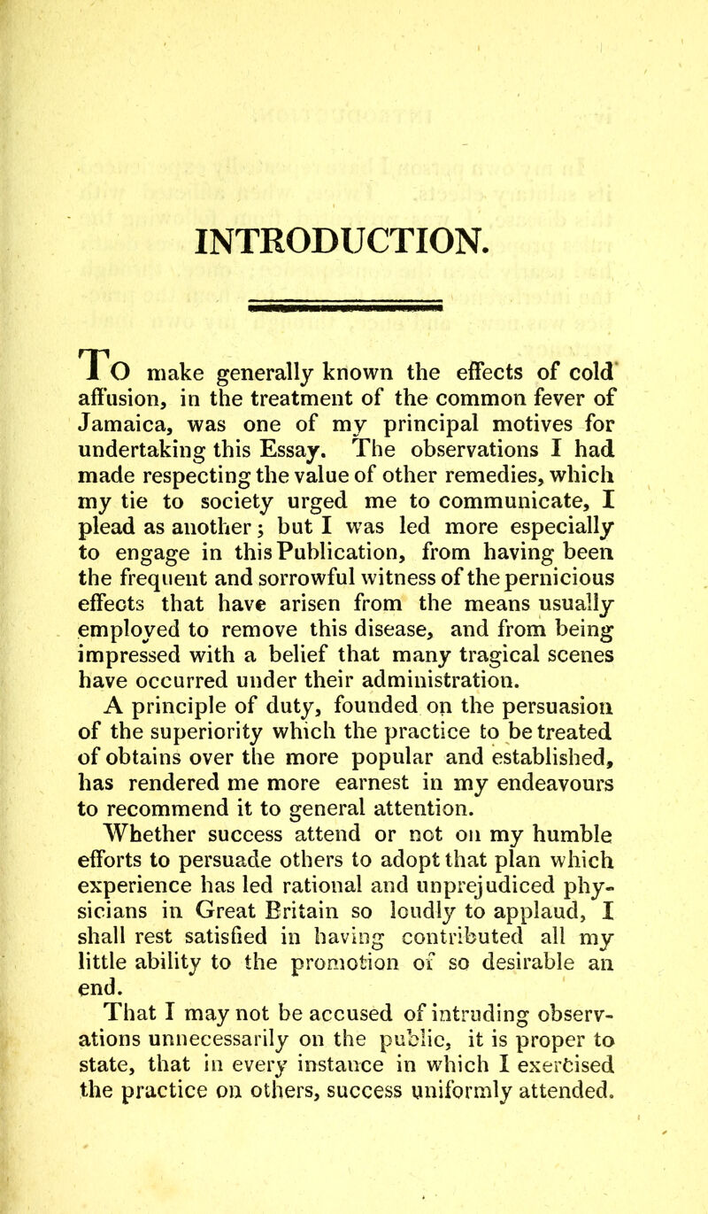 INTRODUCTION. To make generally known the effects of cold' affusion, in the treatment of the common fever of Jamaica, was one of my principal motives for undertaking this Essay. The observations I had made respecting the value of other remedies, which my tie to society urged me to communicate, I plead as another; but I w^as led more especially to engage in this Publication, from having been the frequent and sorrowful witness of the pernicious effects that have arisen from the means usually employed to remove this disease, and from being impressed with a belief that many tragical scenes have occurred under their administration. A principle of duty, founded on the persuasion of the superiority which the practice to be treated of obtains over the more popular and established, has rendered me more earnest in my endeavours to recommend it to general attention. Whether success attend or not on my humble efforts to persuade others to adopt that plan which experience has led rational and unprejudiced phy- sicians in Great Britain so loudly to applaud, I shall rest satisfied in having contributed all my little ability to the promotion of so desirable an end. That I may not be accused of intruding observ- ations unnecessarily on the public, it is proper to state, that in every instance in which I exercised the practice on others, success uniformly attended.