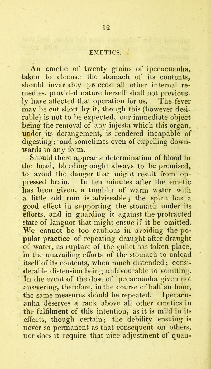 EMETICS. An emetic of twenty grains of ipecacuanha, taken to cleanse the stomach of its contents, should invariably precede all other internal re- medies, provided nature herself shall not previous- ly have affected that operation for us. The fever may be cut short by it, though this (however desi- rable) is not to be expected, our immediate object being the removal of any injesta which this organ, under its derangement, is rendered incapable of digesting; and sometimes even of expelling down- wards in any form. Should there appear a determination of blood to the head, bleeding ought always to be premised, to avoid the danger that might result from op- pressed brain. In ten minutes after the emetic lias been given, a tumbler of warm water with ’ a little old rum is adviseable; the spirit has a good effect in supporting the stomach under its efforts, and in guarding it against the protracted state of languor that might ensue if it be omitted. We cannot be too cautious in avoiding the po- pular practice of repeating draught after draught of water, as rupture of the gullet has taken place, in the unavailing efforts of the stomach to unload itself of its contents, when much distended ; consi- derable distension being unfavourable to vomiting. In the event of the dose of ipecacuanha given not answering, therefore, in the course of half an hour, the same measures should be repeated. Ipecacu- anha deserves a rank above all other emetics in the fulfilment of this intention, as it is mild in its effects, though certain; the debility ensuing is never so permanent as that consequent on others, nor does it require that nice adjustment of quan-