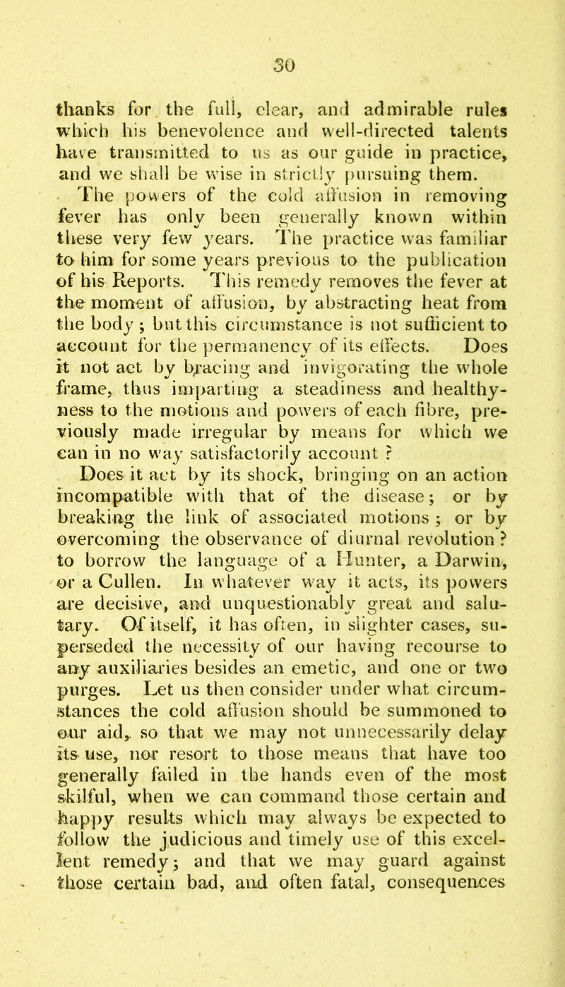 thanks for. the full, clear, and admirable rules which his benevolence and well-directed talents have transmitted to us as our guide in practice, and we shall be wise in strictly pursuing them. The powers of the cold aifusion in removing fever has only been generally known within these very few years. The practice vvas familiar to him for some years previous to the publication of his Reports. This remedy removes the fever at the moment of aifusion, by abstracting heat from the body; but this circumstance is not sufficient to account for the permanency of its eifects. Does it not act by byacing and invigorating the whole frame, thus imparting a steadiness and healthy- ness to the motions and powers of each fibre, pre- viously made irregular by means for which we can in no way satisfactorily account r Does it act by its shock, bringing on an action incompatible with that of the disease; or by breaking the link of associated motions ; or by overcoming the observance of diurnal revolution? to borrow the language of a Hunter, a Darwin, or a Cullen. In whatever way it acts, its powers are decisive, and unquestionably great and salu^ tary. Of itself, it has often, in slighter cases, su- perseded the necessity of our having recourse to any auxiliaries besides an emetic, and one or two purges. Let us then consider under what circum- stances the cold affusion should be summoned to our aid,, so that we may not unnecessarily delay its use, nor resort to those means that have too generally failed in the hands even of the most skilful, when we can command those certain and happy results which may always be expected to follow the judicious and timely use of this excel- lent remedy; and that we may guard against those certain bad, and often fatal, consequences