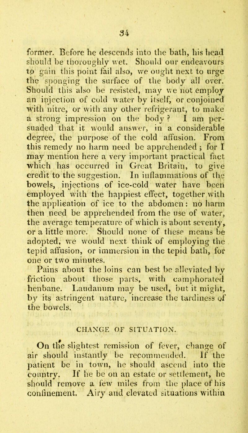 former. Before be descends into the bath, his head should be thoroughly wet. Should our endeavours to gain this point fail also, we ought next to urge the sponging the surface of the body all over. Should this also be resisted, may we not employ an injection of cold water by itself, or conjoined with nitre, or with any other refrigerant, to make a strong impression on the body ? I am per- suaded that it would answer, in a considerable degree, the purpose of the cold affusion. From this remedy no harm need be apprehended ; for I may mention here a very important practical fact which has occurred in Great Britain, to give credit to the suggestion. In inflammations of the bowels, injections of ice-cold w^ater have been employed with the happiest effect, together with the applieation of ice to the abdomen: no harm then need be apprehended from the use of water, the average temperature of which is about seventy^ or a little more. Should none of these means be adopted, we would next think of employing the tepid affusion, or immersion in the tepid bath, for one or two minutes. Pains about the loins can best be alleviated by friction about those j)arts, with camphorated henbane. Laudanum may be used, but it might, by its astringent nature, increase the tardiness of the bowels. CHANGE OF SITUATION. On tlie slightest remission of fever, change of air should instantly be recommended. If the patient be in towm, he should ascend into the country. If he be on an estate or settlement, he should remove a few miles from the place of his confinement. Airy and elevated situations within