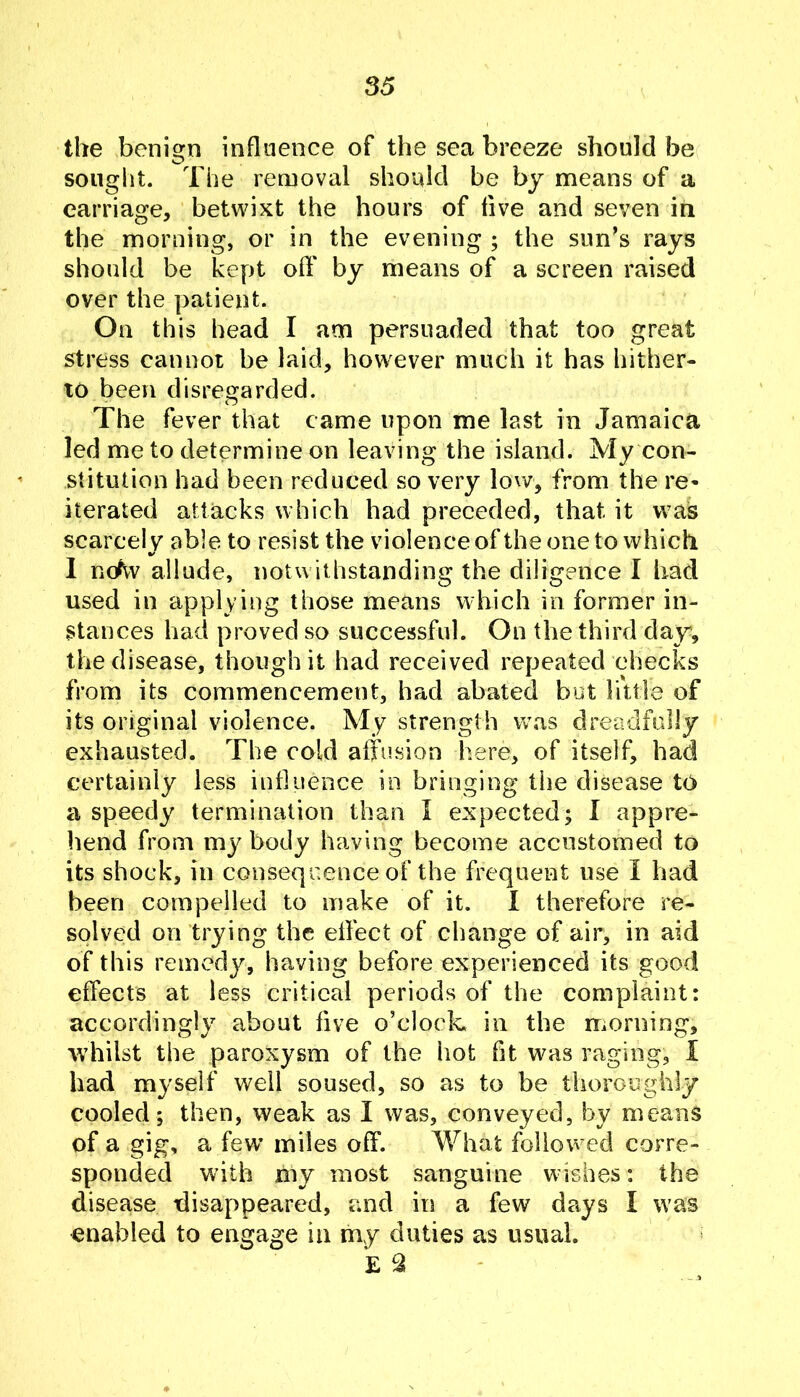 the benign influence of the sea breeze should be sought. The removal should be by means of a carriage, betwixt the hours of five and seven in the morning, or in the evening ; the sun’s rays should be kept off by means of a screen raised over the patient. On this bead I am persuaded that too great stress cannot be laid, however much it has hither- to been disregarded. The fever that came upon me last in Jamaica led me to determine on leaving the island. My con- stitution had been reduced so very low, from the re- iterated attacks which had preceded, that it was scarcely able to resist the violence ofthe one to which 1 nc/w allude, notwithstanding the diligence I had used in applying those means which in former in- stances had proved so successful. On the third day, the disease, though it had received repeated checks from its commencement, had abated but little of its original violence. My strength w\as dreadfully exhausted. The cold affusion here, of itself, had certainly less influence in bringing the disease to a speedy termination than I expected; I appre- hend from my body having become accustomed to its shock, in consequence of the frequent use I had been compelled to make of it. 1 therefore re- solved on trying the effect of change of air, in aid of this remedy, having before experienced its good effects at less critical periods of the complaint: accordingly about five o’clock in the morning, whilst the paroxysm of the hot fit was raging, I had myself well soused, so as to be thoroughly cooled; then, weak as I was, conveyed, by means of a gig, a few’ miles off. What followed corre- sponded with my most sanguine w ishes: the disease disappeared, and ii5 a few deys I w'as enabled to engage in my duties as usual. k ^