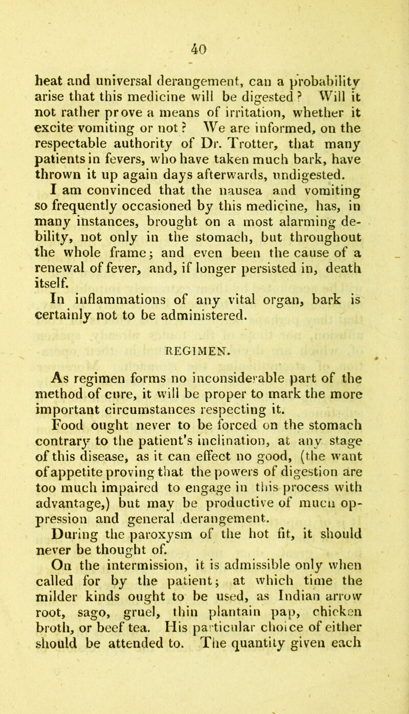 heat and universal derangement, can a probability arise that this medicine will be digested ? Will it not rather prove a means of irritation, whether it excite vomiting or not ? We are informed, on the respectable authority of Dr. Trotter, that many patients in fevers, who have taken much bark, have thrown it up again days afterwards, undigested. I am convinced that the nausea and vomiting: so frequently occasioned by this medicine, has, in many instances, brought on a most alarming de- bility, not only in the stomach, but throughout the whole frame; and even been the cause of a renewal of fever, and, if longer persisted in, death itself. In inflammations of any vital organ, bark is certainly not to be administered. REGIMEN. As regimen forms no inconsiderable part of the method of cure, it will be proper to mark the more important circumstances respecting it. Food ought never to be forced on the stomach contrarj' to the patient’s inclination, at any stage of this disease, as it can effect no good, (the want ofappetite proving that the powers of digestion are too much impaired to engage in this process with advantage,) but may be productive of muca op- pression and general .derangement. During the paroxysm of the hot fit, it should never be thought of. On the intermission, it is admissible only when called for by the patient; at which time the milder kinds ought to be used, as Indian arruvv root, sago, gruel, thin plantain pap, chicken broth, or beef tea. His particular choice of either should be attended to. The quantity given each