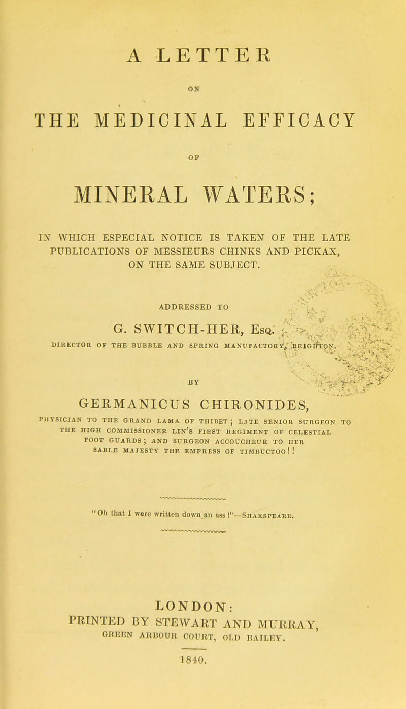 THE MEDICINAL EFFICACY MINERAL WATERS; IN WHICH ESPECIAL NOTICE IS TAKEN OF THE LATE PUBLICATIONS OF MESSIEURS CHINKS AND PICKAX, ON THE SAME SUBJECT. ADDRESSED TO G. SWITCH-HER, Esq. * DIRECTOR OF THE BUBBLE AND SPRING MANUFACTORYj'.JbRIGHTO?*. \ ' tA‘' .-•* Ay BY X 'riSn . • S ■ ■ • r' / .er GERMANICUS CHIRONIDES, PHYSICIAN TO THE GRAND LAMA OF THIBET j LATE SENIOR SURGEON TO THE HIGH COMMISSIONER LIN’s FIRST REGIMENT OF CELESTIAL FOOT GUARDS J AND SURGEON ACCOUCHEUR TO HER SABLE MAJESTY THE EMPRESS OF TIMBUCTOO ! ! “Oil that I were written down an ass!”—Siiakspeare. LONDON: PRINTED BY STEWART AND MURRAY, GREEN ARBOUR COURT, OLD BAILEY. 1810.