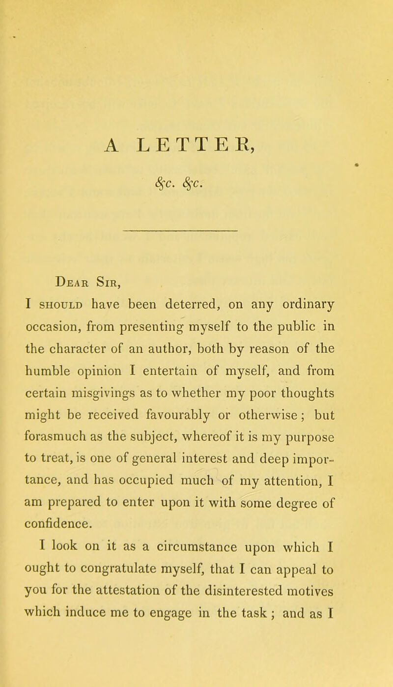 S$C. <%C. Dear Sir, I should have been deterred, on any ordinary occasion, from presenting myself to the public in the character of an author, both by reason of the humble opinion I entertain of myself, and from certain misgivings as to whether my poor thoughts might be received favourably or otherwise ; but forasmuch as the subject, whereof it is my purpose to treat, is one of general interest and deep impor- tance, and has occupied much of my attention, I am prepared to enter upon it with some degree of confidence. I look on it as a circumstance upon which I ought to congratulate myself, that I can appeal to you for the attestation of the disinterested motives which induce me to engage in the task ; and as I