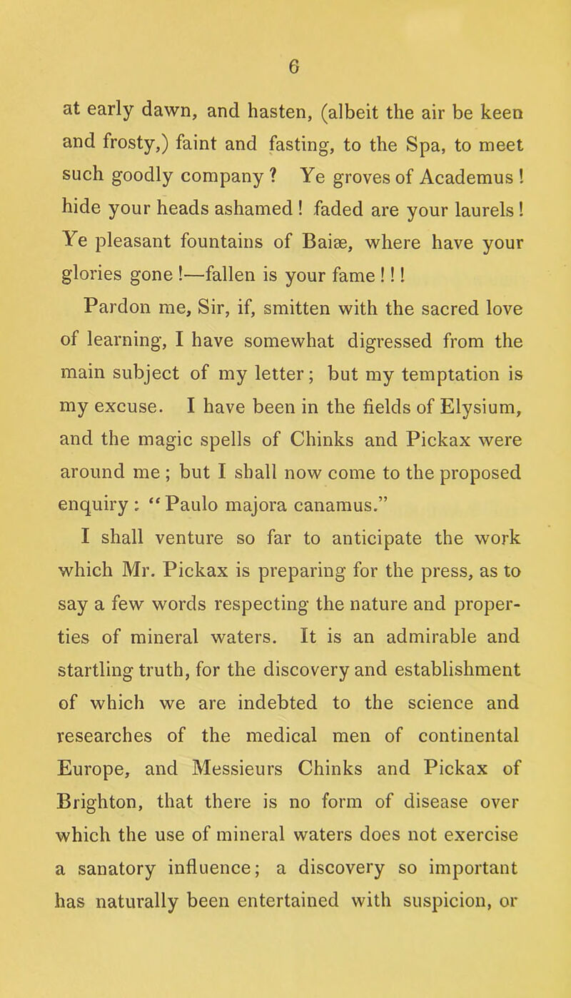 at early dawn, and hasten, (albeit the air be keen and frosty,) faint and fasting, to the Spa, to meet such goodly company ? Ye groves of Academus ! hide your heads ashamed ! faded are your laurels ! Ye pleasant fountains of Baise, where have your glories gone !—fallen is your fame !!! Pardon me. Sir, if, smitten with the sacred love of learning, I have somewhat digressed from the main subject of my letter; but my temptation is my excuse. I have been in the fields of Elysium, and the magic spells of Chinks and Pickax were around me ; but I shall now come to the proposed enquiry : “ Paulo majora canamus.” I shall venture so far to anticipate the work which Mr. Pickax is preparing for the press, as to say a few words respecting the nature and proper- ties of mineral waters. It is an admirable and startling truth, for the discovery and establishment of which we are indebted to the science and researches of the medical men of continental Europe, and Messieurs Chinks and Pickax of Brighton, that there is no form of disease over which the use of mineral waters does not exercise a sanatory influence; a discovery so important has naturally been entertained with suspicion, or