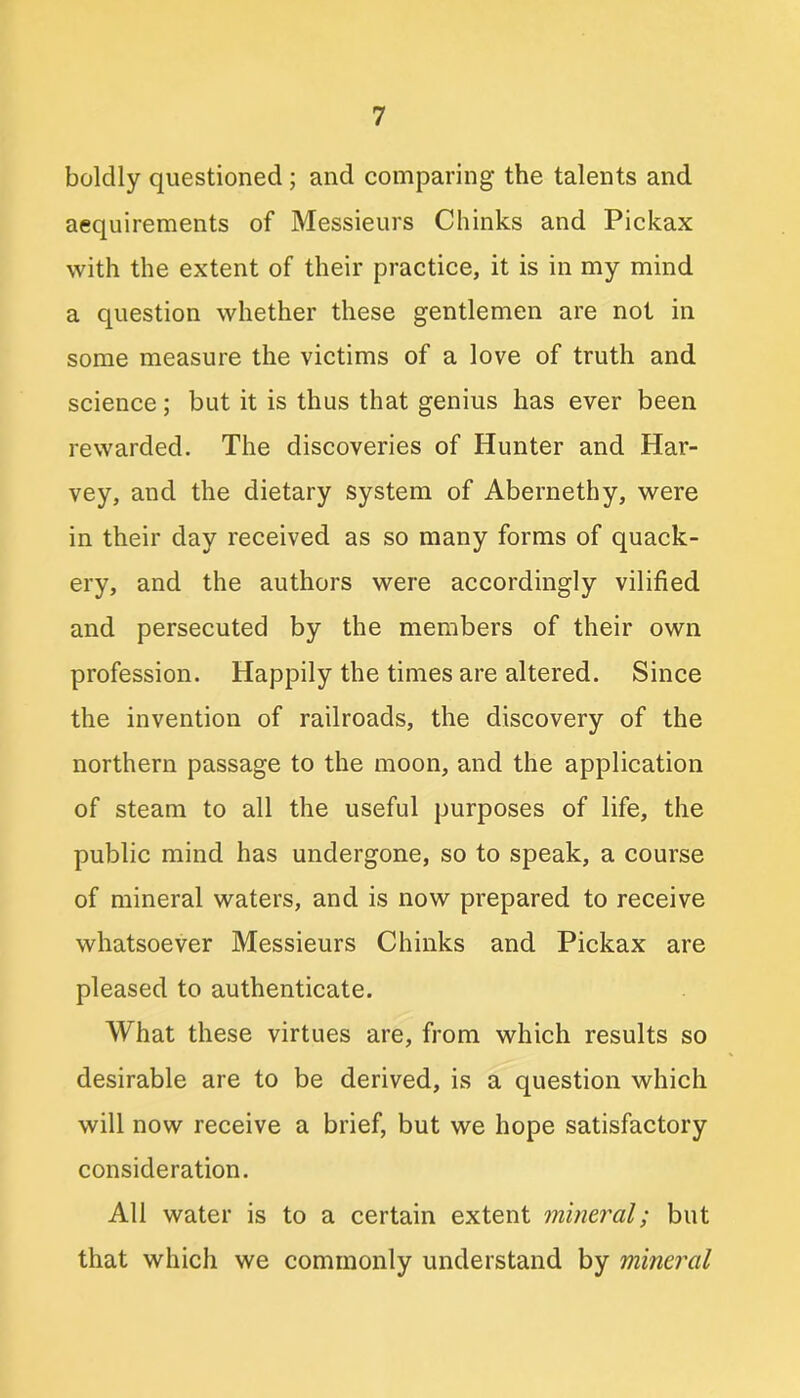 boldly questioned ; and comparing the talents and acquirements of Messieurs Chinks and Pickax with the extent of their practice, it is in my mind a question whether these gentlemen are not in some measure the victims of a love of truth and science; but it is thus that genius has ever been rewarded. The discoveries of Hunter and Har- vey, and the dietary system of Abernethy, were in their day received as so many forms of quack- ery, and the authors were accordingly vilified and persecuted by the members of their own profession. Happily the times are altered. Since the invention of railroads, the discovery of the northern passage to the moon, and the application of steam to all the useful purposes of life, the public mind has undergone, so to speak, a course of mineral waters, and is now prepared to receive whatsoever Messieurs Chinks and Pickax are pleased to authenticate. What these virtues are, from which results so desirable are to be derived, is a question which will now receive a brief, but we hope satisfactory consideration. All water is to a certain extent mineral; but that which we commonly understand by mineral