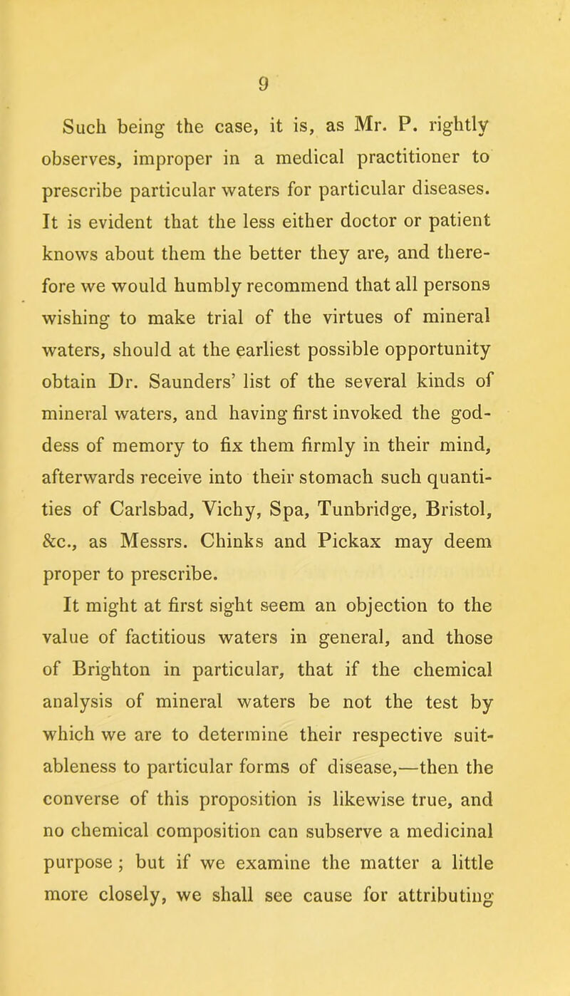 Such being the case, it is, as Mr. P. rightly observes, improper in a medical practitioner to prescribe particular waters for particular diseases. It is evident that the less either doctor or patient knows about them the better they are, and there- fore we would humbly recommend that all persons wishing to make trial of the virtues of mineral waters, should at the earliest possible opportunity obtain Dr. Saunders’ list of the several kinds of mineral waters, and having first invoked the god- dess of memory to fix them firmly in their mind, afterwards receive into their stomach such quanti- ties of Carlsbad, Vichy, Spa, Tunbridge, Bristol, &c., as Messrs. Chinks and Pickax may deem proper to prescribe. It might at first sight seem an objection to the value of factitious waters in general, and those of Brighton in particular, that if the chemical analysis of mineral waters be not the test by which we are to determine their respective suit- ableness to particular forms of disease,—then the converse of this proposition is likewise true, and no chemical composition can subserve a medicinal purpose ; but if we examine the matter a little more closely, we shall see cause for attributing