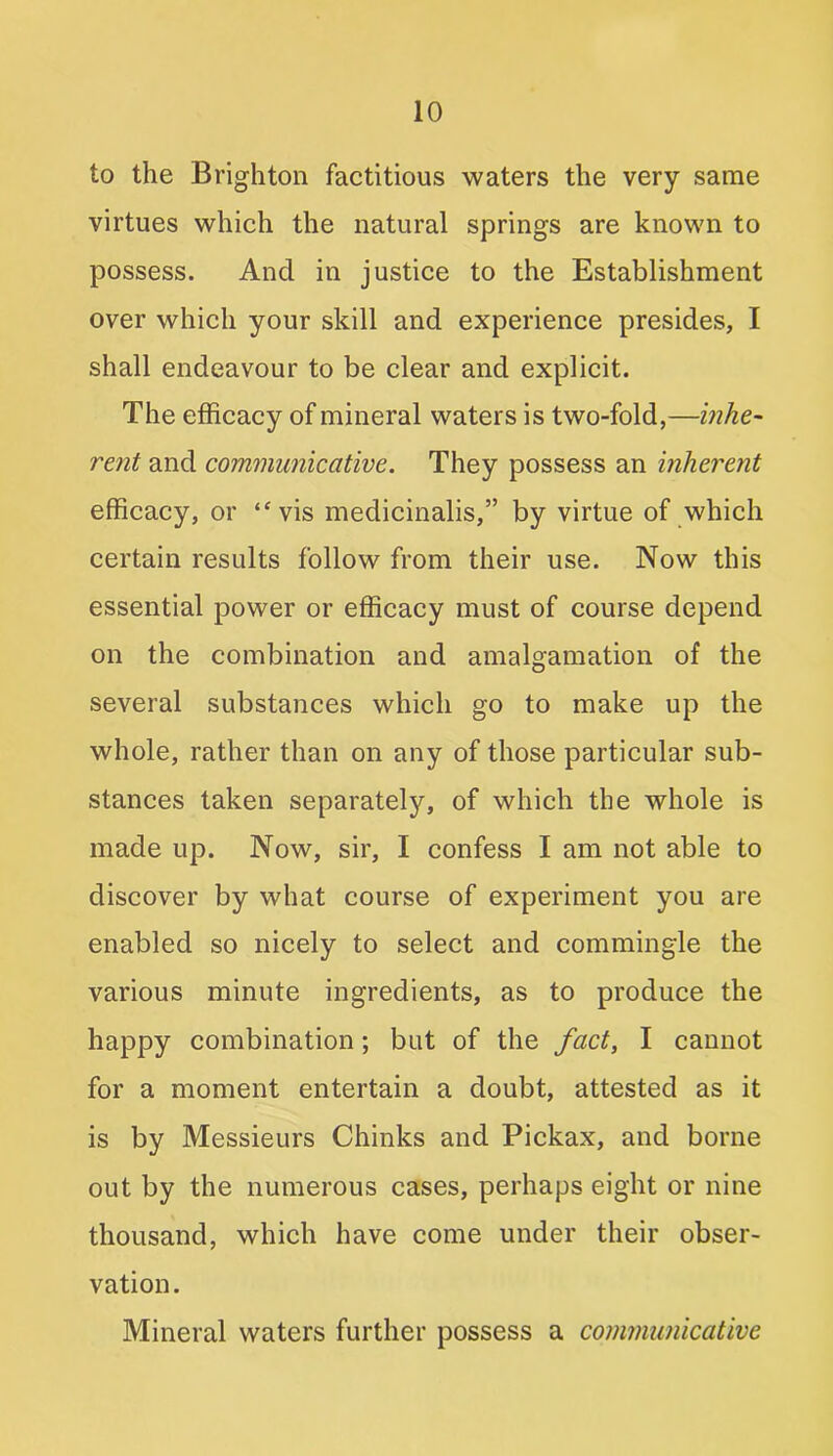 to the Brighton factitious waters the very same virtues which the natural springs are known to possess. And in justice to the Establishment over which your skill and experience presides, I shall endeavour to be clear and explicit. The efficacy of mineral waters is two-fold,—inhe- rent and communicative. They possess an inherent efficacy, or “vis medicinalis,” by virtue of which certain results follow from their use. Now this essential power or efficacy must of course depend on the combination and amalgamation of the several substances which go to make up the whole, rather than on any of those particular sub- stances taken separately, of which the whole is made up. Now, sir, I confess I am not able to discover by what course of experiment you are enabled so nicely to select and commingle the various minute ingredients, as to produce the happy combination; but of the fact, I cannot for a moment entertain a doubt, attested as it is by Messieurs Chinks and Pickax, and borne out by the numerous cases, perhaps eight or nine thousand, which have come under their obser- vation. Mineral waters further possess a communicative